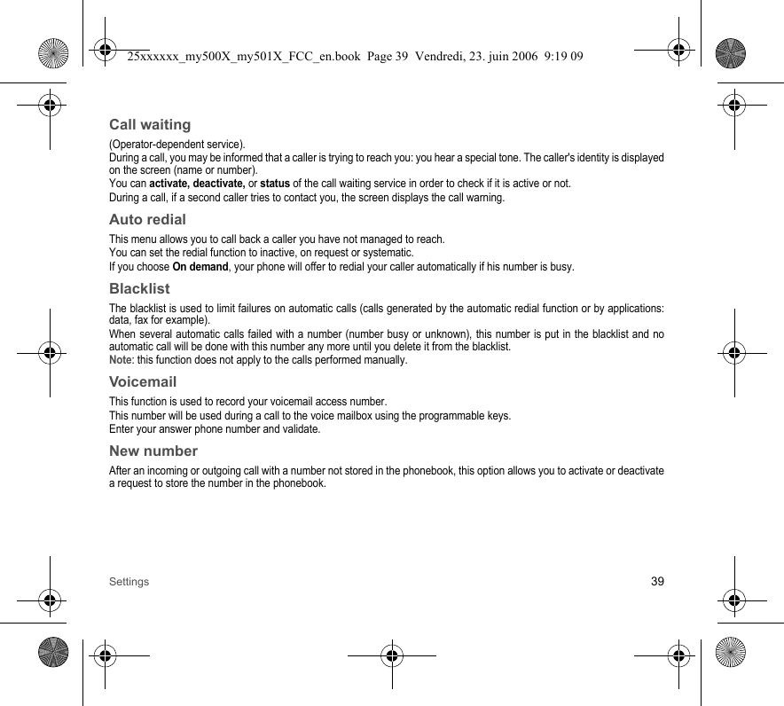 Settings 39Call waiting(Operator-dependent service).During a call, you may be informed that a caller is trying to reach you: you hear a special tone. The caller&apos;s identity is displayed on the screen (name or number).You can activate, deactivate, or status of the call waiting service in order to check if it is active or not. During a call, if a second caller tries to contact you, the screen displays the call warning. Auto redialThis menu allows you to call back a caller you have not managed to reach.You can set the redial function to inactive, on request or systematic.If you choose On demand, your phone will offer to redial your caller automatically if his number is busy.BlacklistThe blacklist is used to limit failures on automatic calls (calls generated by the automatic redial function or by applications: data, fax for example).When several automatic calls failed with a number (number busy or unknown), this number is put in the blacklist and no automatic call will be done with this number any more until you delete it from the blacklist.Note: this function does not apply to the calls performed manually.VoicemailThis function is used to record your voicemail access number.This number will be used during a call to the voice mailbox using the programmable keys.Enter your answer phone number and validate.New numberAfter an incoming or outgoing call with a number not stored in the phonebook, this option allows you to activate or deactivate a request to store the number in the phonebook.25xxxxxx_my500X_my501X_FCC_en.book  Page 39  Vendredi, 23. juin 2006  9:19 09