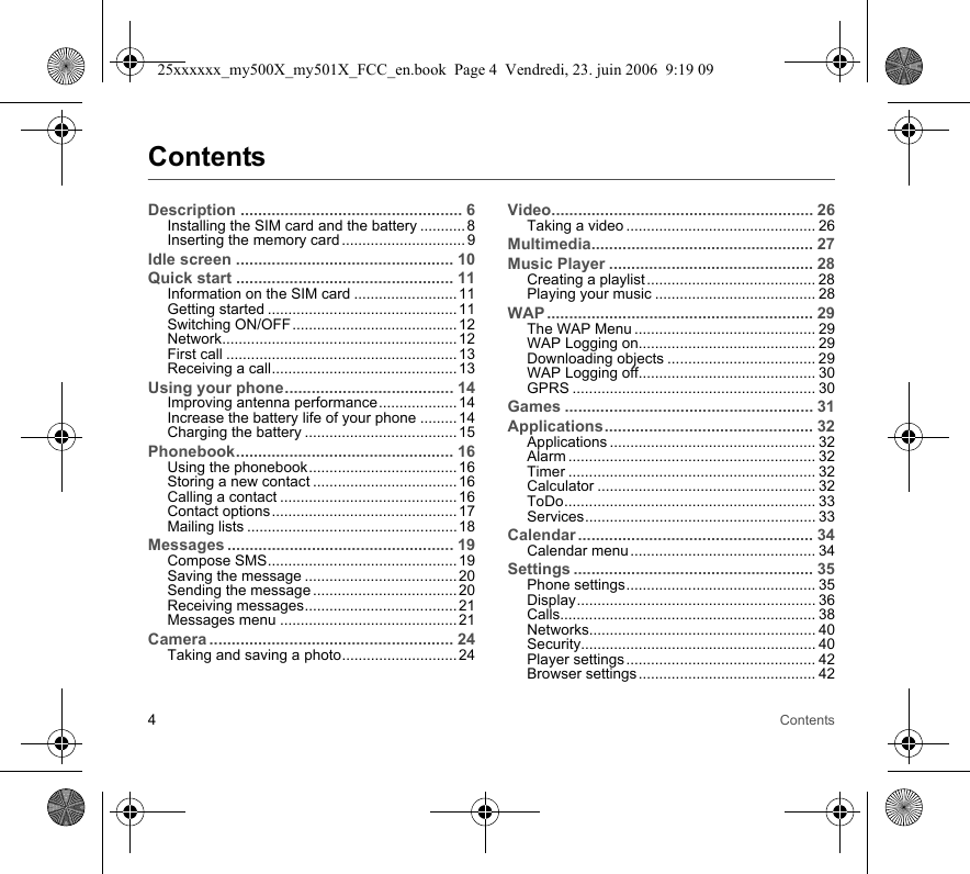 4ContentsContentsDescription .................................................. 6Installing the SIM card and the battery ........... 8Inserting the memory card .............................. 9Idle screen ................................................. 10Quick start ................................................. 11Information on the SIM card .........................11Getting started ..............................................11Switching ON/OFF........................................12Network......................................................... 12First call ........................................................13Receiving a call............................................. 13Using your phone...................................... 14Improving antenna performance...................14Increase the battery life of your phone .........14Charging the battery .....................................15Phonebook................................................. 16Using the phonebook.................................... 16Storing a new contact ...................................16Calling a contact ...........................................16Contact options.............................................17Mailing lists ...................................................18Messages ................................................... 19Compose SMS.............................................. 19Saving the message .....................................20Sending the message ...................................20Receiving messages..................................... 21Messages menu ...........................................21Camera ....................................................... 24Taking and saving a photo............................ 24Video........................................................... 26Taking a video .............................................. 26Multimedia.................................................. 27Music Player .............................................. 28Creating a playlist ......................................... 28Playing your music ....................................... 28WAP ............................................................ 29The WAP Menu ............................................ 29WAP Logging on........................................... 29Downloading objects .................................... 29WAP Logging off........................................... 30GPRS ........................................................... 30Games ........................................................ 31Applications............................................... 32Applications .................................................. 32Alarm ............................................................ 32Timer ............................................................ 32Calculator ..................................................... 32ToDo............................................................. 33Services........................................................ 33Calendar ..................................................... 34Calendar menu ............................................. 34Settings ...................................................... 35Phone settings.............................................. 35Display.......................................................... 36Calls.............................................................. 38Networks....................................................... 40Security......................................................... 40Player settings .............................................. 42Browser settings ........................................... 4225xxxxxx_my500X_my501X_FCC_en.book  Page 4  Vendredi, 23. juin 2006  9:19 09