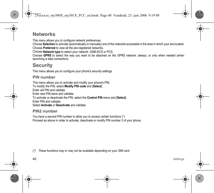 40 SettingsNetworksThis menu allows you to configure network preferences.Choose Selection to activate (automatically or manually) one of the networks accessible in the area in which your are located.Choose Preferred to view all the pre-registered networks.Choose Network type to select your network: GSM-DCS or PCS.Choose GPRS to select the way you want to be attached on the GPRS network: always, or only when needed (when launching a data connection).SecurityThis menu allows you to configure your phone&apos;s security settings.PIN numberThis menu allows you to activate and modify your phone&apos;s PIN.To modify the PIN, select Modify PIN code and [Select].Enter old PIN and validate.Enter new PIN twice and validate.To activate or deactivate the PIN, select the Control PIN menu and [Select].Enter PIN and validate. Select Activate or Deactivate and validate.PIN2 numberYou have a second PIN number to allow you to access certain functions (*).Proceed as above in order to activate, deactivate or modify PIN number 2 of your phone.(*) These functions may or may not be available depending on your SIM card.25xxxxxx_my500X_my501X_FCC_en.book  Page 40  Vendredi, 23. juin 2006  9:19 09