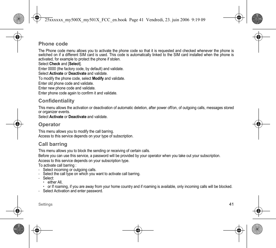 Settings 41Phone codeThe Phone code menu allows you to activate the phone code so that it is requested and checked whenever the phone is switched on if a different SIM card is used. This code is automatically linked to the SIM card installed when the phone is activated, for example to protect the phone if stolen.Select Check and [Select].Enter 0000 (the factory code, by default) and validate. Select Activate or Deactivate and validate.To modify the phone code, select Modify and validate.Enter old phone code and validate.Enter new phone code and validate.Enter phone code again to confirm it and validate.ConfidentialityThis menu allows the activation or deactivation of automatic deletion, after power off/on, of outgoing calls, messages stored or organizer events.Select Activate or Deactivate and validate.OperatorThis menu allows you to modify the call barring.Access to this service depends on your type of subscription.Call barringThis menu allows you to block the sending or receiving of certain calls.Before you can use this service, a password will be provided by your operator when you take out your subscription.Access to this service depends on your subscription type.To activate call barring :-Select incoming or outgoing calls.-Select the call type on which you want to activate call barring.-Select:•either All,•or If roaming, if you are away from your home country and if roaming is available, only incoming calls will be blocked.-Select Activation and enter password.25xxxxxx_my500X_my501X_FCC_en.book  Page 41  Vendredi, 23. juin 2006  9:19 09