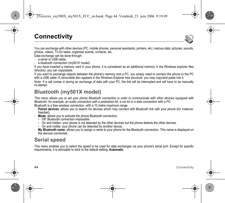 44 ConnectivityConnectivityYou can exchange with other devices (PC, mobile phones, personal assistants, printers, etc.) various data: pictures, sounds, photos, videos, To Do tasks, organiser events, contacts, etc.Data exchange can be done through:-a serial or USB cable,-a bluetooth connection (my501X model).If you have inserted a memory card in your phone, it is considered as an additional memory in the Windows explorer files directory; you can copy/paste.If you want to exchange objects between the phone&apos;s memory and a PC, you simply need to connect the phone to the PC with a USB cable. A removable disc appears in the Windows Explorer tree structure; you may copy/and paste into it.Note: If a call comes in during an exchange of data with your PC, the link will be interrupted and will have to be manually re-started.Bluetooth (my501X model)This menu allows you to set your phone Bluetooth connection in order to communicate with other devices equipped with Bluetooth: for example, an audio connection with a pedestrian kit, a car kit or a data connection with a PC.Bluetooth is a free wireless connection, with a 10 metre maximum range.-Paired devices: allows you to search for devices which may connect with Bluetooth link with your phone (for instance: headset).-Mode: allows you to activate the phone Bluetooth connection.•Off: Bluetooth connection impossible.•On and hidden: your phone is not detected by the other devices but the phone detects the other devices.•On and visible: your phone can be detected by another device.-My Bluetooth name: allows you to assign a name to your phone for the Bluetooth connection. This name is displayed on the devices connected.Serial speedThis menu enables you to select the speed to be used for data exchanges via your phone&apos;s serial port. Except for specific requirements, it is advisable to stick to the default setting: Automatic.25xxxxxx_my500X_my501X_FCC_en.book  Page 44  Vendredi, 23. juin 2006  9:19 09