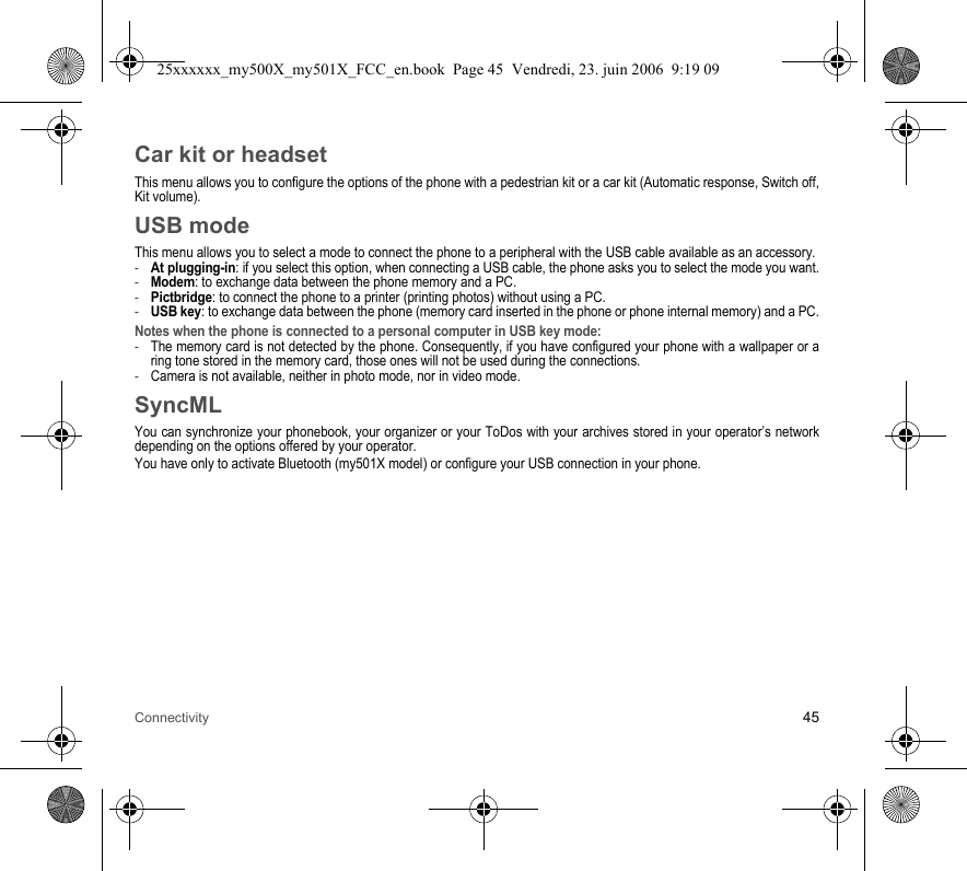 Connectivity 45Car kit or headsetThis menu allows you to configure the options of the phone with a pedestrian kit or a car kit (Automatic response, Switch off, Kit volume).USB modeThis menu allows you to select a mode to connect the phone to a peripheral with the USB cable available as an accessory.-At plugging-in: if you select this option, when connecting a USB cable, the phone asks you to select the mode you want.-Modem: to exchange data between the phone memory and a PC.-Pictbridge: to connect the phone to a printer (printing photos) without using a PC.-USB key: to exchange data between the phone (memory card inserted in the phone or phone internal memory) and a PC.Notes when the phone is connected to a personal computer in USB key mode: -The memory card is not detected by the phone. Consequently, if you have configured your phone with a wallpaper or a ring tone stored in the memory card, those ones will not be used during the connections.-Camera is not available, neither in photo mode, nor in video mode.SyncMLYou can synchronize your phonebook, your organizer or your ToDos with your archives stored in your operator’s network depending on the options offered by your operator.You have only to activate Bluetooth (my501X model) or configure your USB connection in your phone.25xxxxxx_my500X_my501X_FCC_en.book  Page 45  Vendredi, 23. juin 2006  9:19 09