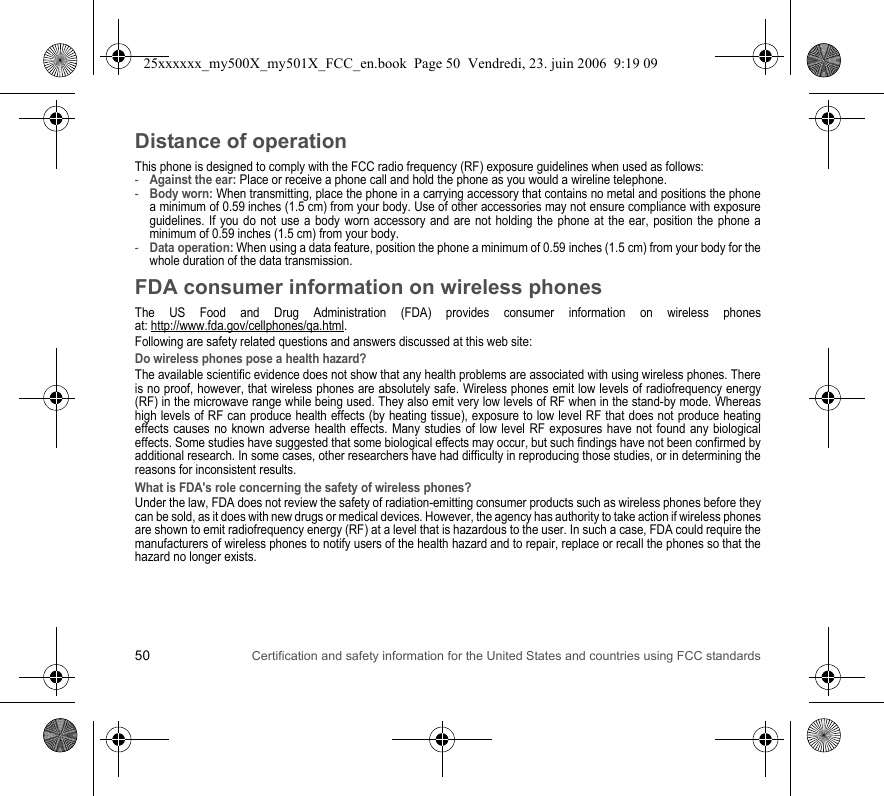 50 Certification and safety information for the United States and countries using FCC standardsDistance of operationThis phone is designed to comply with the FCC radio frequency (RF) exposure guidelines when used as follows:-Against the ear: Place or receive a phone call and hold the phone as you would a wireline telephone.-Body worn: When transmitting, place the phone in a carrying accessory that contains no metal and positions the phone a minimum of 0.59 inches (1.5 cm) from your body. Use of other accessories may not ensure compliance with exposure guidelines. If you do not use a body worn accessory and are not holding the phone at the ear, position the phone a minimum of 0.59 inches (1.5 cm) from your body.-Data operation: When using a data feature, position the phone a minimum of 0.59 inches (1.5 cm) from your body for the whole duration of the data transmission.FDA consumer information on wireless phonesThe US Food and Drug Administration (FDA) provides consumer information on wireless phones at: http://www.fda.gov/cellphones/qa.html.Following are safety related questions and answers discussed at this web site:Do wireless phones pose a health hazard?The available scientific evidence does not show that any health problems are associated with using wireless phones. There is no proof, however, that wireless phones are absolutely safe. Wireless phones emit low levels of radiofrequency energy (RF) in the microwave range while being used. They also emit very low levels of RF when in the stand-by mode. Whereas high levels of RF can produce health effects (by heating tissue), exposure to low level RF that does not produce heating effects causes no known adverse health effects. Many studies of low level RF exposures have not found any biological effects. Some studies have suggested that some biological effects may occur, but such findings have not been confirmed by additional research. In some cases, other researchers have had difficulty in reproducing those studies, or in determining the reasons for inconsistent results.What is FDA&apos;s role concerning the safety of wireless phones?Under the law, FDA does not review the safety of radiation-emitting consumer products such as wireless phones before they can be sold, as it does with new drugs or medical devices. However, the agency has authority to take action if wireless phones are shown to emit radiofrequency energy (RF) at a level that is hazardous to the user. In such a case, FDA could require the manufacturers of wireless phones to notify users of the health hazard and to repair, replace or recall the phones so that the hazard no longer exists.25xxxxxx_my500X_my501X_FCC_en.book  Page 50  Vendredi, 23. juin 2006  9:19 09