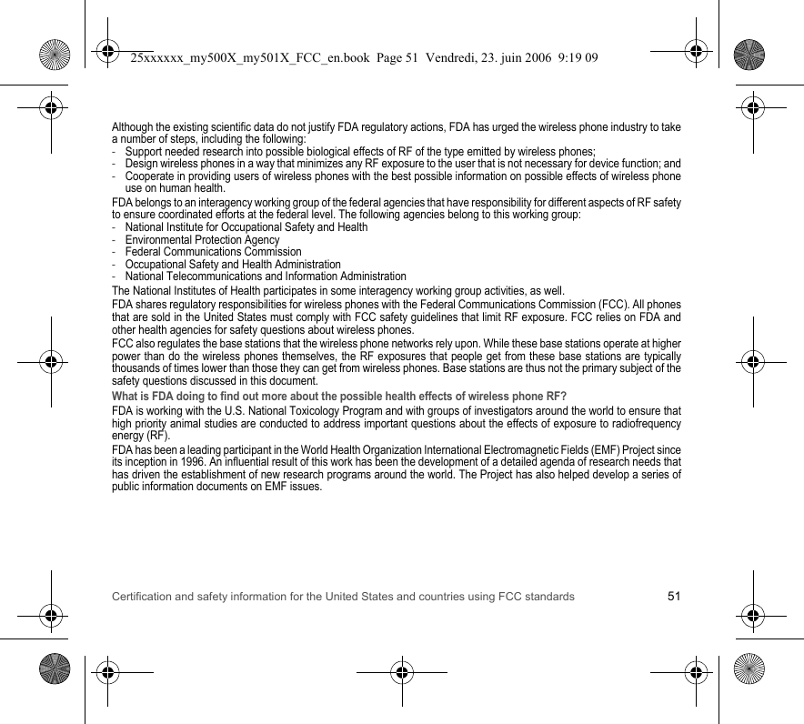 Certification and safety information for the United States and countries using FCC standards 51Although the existing scientific data do not justify FDA regulatory actions, FDA has urged the wireless phone industry to take a number of steps, including the following:-Support needed research into possible biological effects of RF of the type emitted by wireless phones;-Design wireless phones in a way that minimizes any RF exposure to the user that is not necessary for device function; and-Cooperate in providing users of wireless phones with the best possible information on possible effects of wireless phone use on human health.FDA belongs to an interagency working group of the federal agencies that have responsibility for different aspects of RF safety to ensure coordinated efforts at the federal level. The following agencies belong to this working group:-National Institute for Occupational Safety and Health-Environmental Protection Agency-Federal Communications Commission-Occupational Safety and Health Administration-National Telecommunications and Information AdministrationThe National Institutes of Health participates in some interagency working group activities, as well.FDA shares regulatory responsibilities for wireless phones with the Federal Communications Commission (FCC). All phones that are sold in the United States must comply with FCC safety guidelines that limit RF exposure. FCC relies on FDA and other health agencies for safety questions about wireless phones.FCC also regulates the base stations that the wireless phone networks rely upon. While these base stations operate at higher power than do the wireless phones themselves, the RF exposures that people get from these base stations are typically thousands of times lower than those they can get from wireless phones. Base stations are thus not the primary subject of the safety questions discussed in this document.What is FDA doing to find out more about the possible health effects of wireless phone RF?FDA is working with the U.S. National Toxicology Program and with groups of investigators around the world to ensure that high priority animal studies are conducted to address important questions about the effects of exposure to radiofrequency energy (RF).FDA has been a leading participant in the World Health Organization International Electromagnetic Fields (EMF) Project since its inception in 1996. An influential result of this work has been the development of a detailed agenda of research needs that has driven the establishment of new research programs around the world. The Project has also helped develop a series of public information documents on EMF issues.25xxxxxx_my500X_my501X_FCC_en.book  Page 51  Vendredi, 23. juin 2006  9:19 09