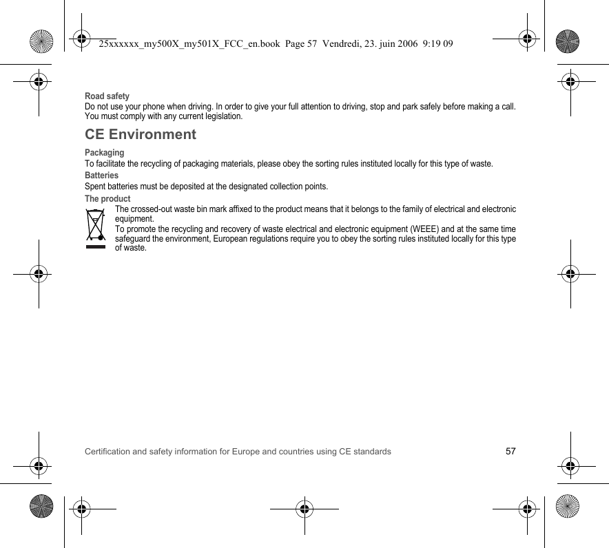 Certification and safety information for Europe and countries using CE standards 57Road safetyDo not use your phone when driving. In order to give your full attention to driving, stop and park safely before making a call. You must comply with any current legislation.CE EnvironmentPackagingTo facilitate the recycling of packaging materials, please obey the sorting rules instituted locally for this type of waste.BatteriesSpent batteries must be deposited at the designated collection points.The productThe crossed-out waste bin mark affixed to the product means that it belongs to the family of electrical and electronic equipment.To promote the recycling and recovery of waste electrical and electronic equipment (WEEE) and at the same time safeguard the environment, European regulations require you to obey the sorting rules instituted locally for this type of waste.25xxxxxx_my500X_my501X_FCC_en.book  Page 57  Vendredi, 23. juin 2006  9:19 09