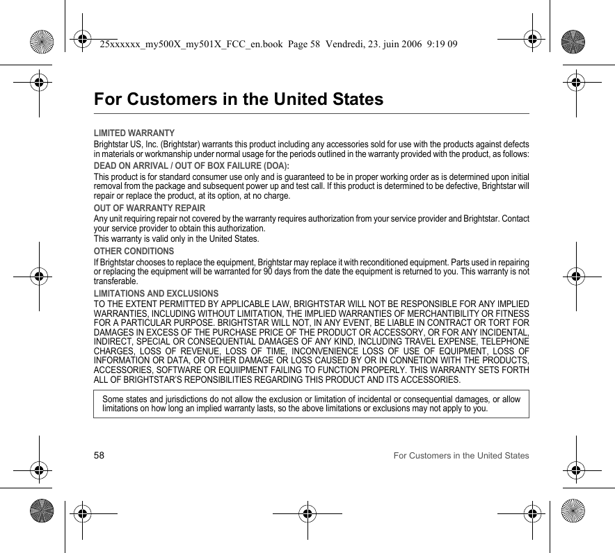 58 For Customers in the United StatesFor Customers in the United StatesLIMITED WARRANTYBrightstar US, Inc. (Brightstar) warrants this product including any accessories sold for use with the products against defects in materials or workmanship under normal usage for the periods outlined in the warranty provided with the product, as follows:DEAD ON ARRIVAL / OUT OF BOX FAILURE (DOA):This product is for standard consumer use only and is guaranteed to be in proper working order as is determined upon initial removal from the package and subsequent power up and test call. If this product is determined to be defective, Brightstar will repair or replace the product, at its option, at no charge. OUT OF WARRANTY REPAIRAny unit requiring repair not covered by the warranty requires authorization from your service provider and Brightstar. Contact your service provider to obtain this authorization. This warranty is valid only in the United States.OTHER CONDITIONSIf Brightstar chooses to replace the equipment, Brightstar may replace it with reconditioned equipment. Parts used in repairing or replacing the equipment will be warranted for 90 days from the date the equipment is returned to you. This warranty is not transferable.LIMITATIONS AND EXCLUSIONSTO THE EXTENT PERMITTED BY APPLICABLE LAW, BRIGHTSTAR WILL NOT BE RESPONSIBLE FOR ANY IMPLIED WARRANTIES, INCLUDING WITHOUT LIMITATION, THE IMPLIED WARRANTIES OF MERCHANTIBILITY OR FITNESS FOR A PARTICULAR PURPOSE. BRIGHTSTAR WILL NOT, IN ANY EVENT, BE LIABLE IN CONTRACT OR TORT FOR DAMAGES IN EXCESS OF THE PURCHASE PRICE OF THE PRODUCT OR ACCESSORY, OR FOR ANY INCIDENTAL, INDIRECT, SPECIAL OR CONSEQUENTIAL DAMAGES OF ANY KIND, INCLUDING TRAVEL EXPENSE, TELEPHONE CHARGES, LOSS OF REVENUE, LOSS OF TIME, INCONVENIENCE LOSS OF USE OF EQUIPMENT, LOSS OF INFORMATION OR DATA, OR OTHER DAMAGE OR LOSS CAUSED BY OR IN CONNETION WITH THE PRODUCTS, ACCESSORIES, SOFTWARE OR EQUIIPMENT FAILING TO FUNCTION PROPERLY. THIS WARRANTY SETS FORTH ALL OF BRIGHTSTAR’S REPONSIBILITIES REGARDING THIS PRODUCT AND ITS ACCESSORIES.Some states and jurisdictions do not allow the exclusion or limitation of incidental or consequential damages, or allow limitations on how long an implied warranty lasts, so the above limitations or exclusions may not apply to you.25xxxxxx_my500X_my501X_FCC_en.book  Page 58  Vendredi, 23. juin 2006  9:19 09