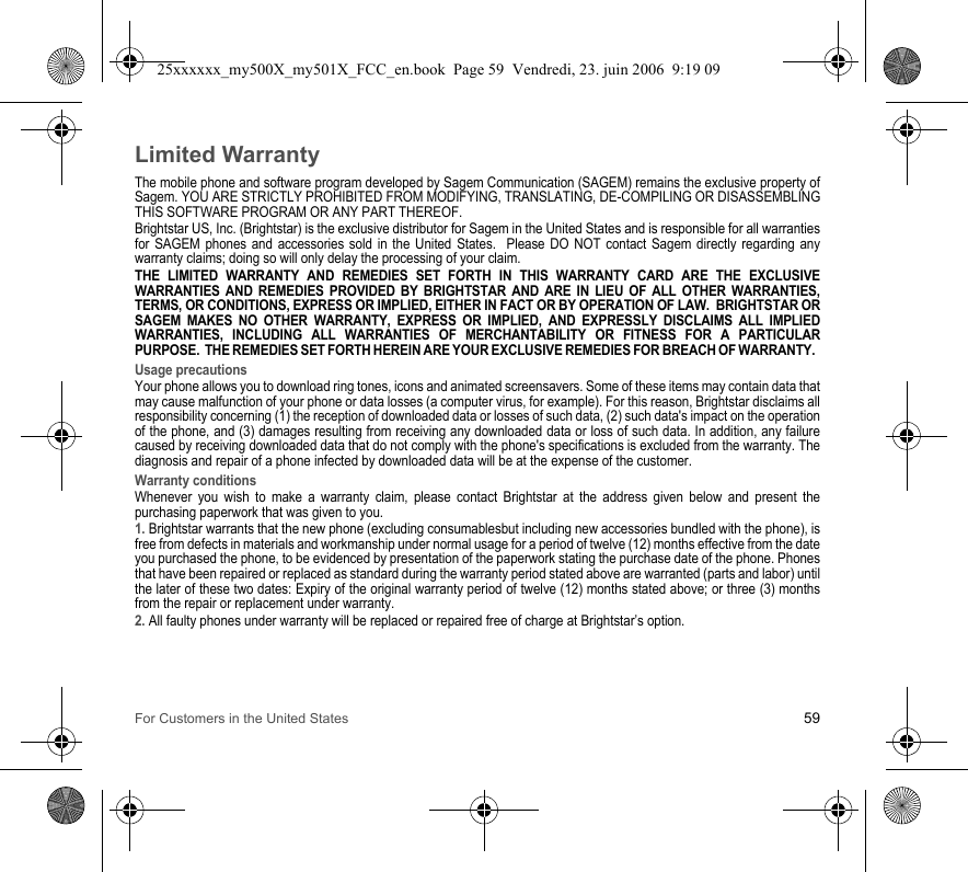 For Customers in the United States 59Limited WarrantyThe mobile phone and software program developed by Sagem Communication (SAGEM) remains the exclusive property of Sagem. YOU ARE STRICTLY PROHIBITED FROM MODIFYING, TRANSLATING, DE-COMPILING OR DISASSEMBLING THIS SOFTWARE PROGRAM OR ANY PART THEREOF.Brightstar US, Inc. (Brightstar) is the exclusive distributor for Sagem in the United States and is responsible for all warranties for SAGEM phones and accessories sold in the United States.  Please DO NOT contact Sagem directly regarding any warranty claims; doing so will only delay the processing of your claim.THE LIMITED WARRANTY AND REMEDIES SET FORTH IN THIS WARRANTY CARD ARE THE EXCLUSIVE WARRANTIES AND REMEDIES PROVIDED BY BRIGHTSTAR AND ARE IN LIEU OF ALL OTHER WARRANTIES, TERMS, OR CONDITIONS, EXPRESS OR IMPLIED, EITHER IN FACT OR BY OPERATION OF LAW.  BRIGHTSTAR OR SAGEM MAKES NO OTHER WARRANTY, EXPRESS OR IMPLIED, AND EXPRESSLY DISCLAIMS ALL IMPLIED WARRANTIES, INCLUDING ALL WARRANTIES OF MERCHANTABILITY OR FITNESS FOR A PARTICULAR PURPOSE.  THE REMEDIES SET FORTH HEREIN ARE YOUR EXCLUSIVE REMEDIES FOR BREACH OF WARRANTY.  Usage precautionsYour phone allows you to download ring tones, icons and animated screensavers. Some of these items may contain data that may cause malfunction of your phone or data losses (a computer virus, for example). For this reason, Brightstar disclaims all responsibility concerning (1) the reception of downloaded data or losses of such data, (2) such data&apos;s impact on the operation of the phone, and (3) damages resulting from receiving any downloaded data or loss of such data. In addition, any failure caused by receiving downloaded data that do not comply with the phone&apos;s specifications is excluded from the warranty. The diagnosis and repair of a phone infected by downloaded data will be at the expense of the customer.Warranty conditionsWhenever you wish to make a warranty claim, please contact Brightstar at the address given below and present the purchasing paperwork that was given to you. 1. Brightstar warrants that the new phone (excluding consumablesbut including new accessories bundled with the phone), is free from defects in materials and workmanship under normal usage for a period of twelve (12) months effective from the date you purchased the phone, to be evidenced by presentation of the paperwork stating the purchase date of the phone. Phones that have been repaired or replaced as standard during the warranty period stated above are warranted (parts and labor) until the later of these two dates: Expiry of the original warranty period of twelve (12) months stated above; or three (3) months from the repair or replacement under warranty.2. All faulty phones under warranty will be replaced or repaired free of charge at Brightstar’s option. 25xxxxxx_my500X_my501X_FCC_en.book  Page 59  Vendredi, 23. juin 2006  9:19 09