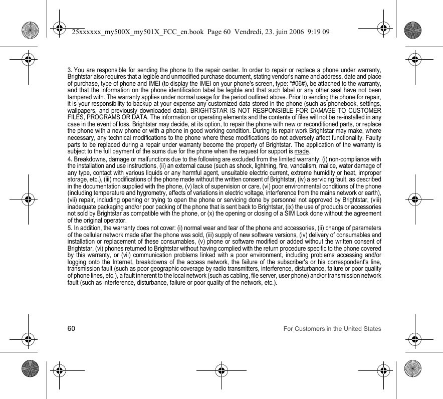 60 For Customers in the United States3. You are responsible for sending the phone to the repair center. In order to repair or replace a phone under warranty, Brightstar also requires that a legible and unmodified purchase document, stating vendor&apos;s name and address, date and place of purchase, type of phone and IMEI (to display the IMEI on your phone&apos;s screen, type: *#06#), be attached to the warranty, and that the information on the phone identification label be legible and that such label or any other seal have not been tampered with. The warranty applies under normal usage for the period outlined above. Prior to sending the phone for repair, it is your responsibility to backup at your expense any customized data stored in the phone (such as phonebook, settings, wallpapers, and previously downloaded data). BRIGHTSTAR IS NOT RESPONSIBLE FOR DAMAGE TO CUSTOMER FILES, PROGRAMS OR DATA. The information or operating elements and the contents of files will not be re-installed in any case in the event of loss. Brightstar may decide, at its option, to repair the phone with new or reconditioned parts, or replace the phone with a new phone or with a phone in good working condition. During its repair work Brightstar may make, where necessary, any technical modifications to the phone where these modifications do not adversely affect functionality. Faulty parts to be replaced during a repair under warranty become the property of Brightstar. The application of the warranty is subject to the full payment of the sums due for the phone when the request for support is made. 4. Breakdowns, damage or malfunctions due to the following are excluded from the limited warranty: (i) non-compliance with the installation and use instructions, (ii) an external cause (such as shock, lightning, fire, vandalism, malice, water damage of any type, contact with various liquids or any harmful agent, unsuitable electric current, extreme humidity or heat, improper storage, etc.), (iii) modifications of the phone made without the written consent of Brightstar, (iv) a servicing fault, as described in the documentation supplied with the phone, (v) lack of supervision or care, (vi) poor environmental conditions of the phone (including temperature and hygrometry, effects of variations in electric voltage, interference from the mains network or earth), (vii) repair, including opening or trying to open the phone or servicing done by personnel not approved by Brightstar, (viii) inadequate packaging and/or poor packing of the phone that is sent back to Brightstar, (ix) the use of products or accessories not sold by Brightstar as compatible with the phone, or (x) the opening or closing of a SIM Lock done without the agreement of the original operator.5. In addition, the warranty does not cover: (i) normal wear and tear of the phone and accessories, (ii) change of parameters of the cellular network made after the phone was sold, (iii) supply of new software versions, (iv) delivery of consumables and installation or replacement of these consumables, (v) phone or software modified or added without the written consent of Brightstar, (vi) phones returned to Brightstar without having complied with the return procedure specific to the phone covered by this warranty, or (vii) communication problems linked with a poor environment, including problems accessing and/or logging onto the Internet, breakdowns of the access network, the failure of the subscriber&apos;s or his correspondent&apos;s line, transmission fault (such as poor geographic coverage by radio transmitters, interference, disturbance, failure or poor quality of phone lines, etc.), a fault inherent to the local network (such as cabling, file server, user phone) and/or transmission network fault (such as interference, disturbance, failure or poor quality of the network, etc.).25xxxxxx_my500X_my501X_FCC_en.book  Page 60  Vendredi, 23. juin 2006  9:19 09