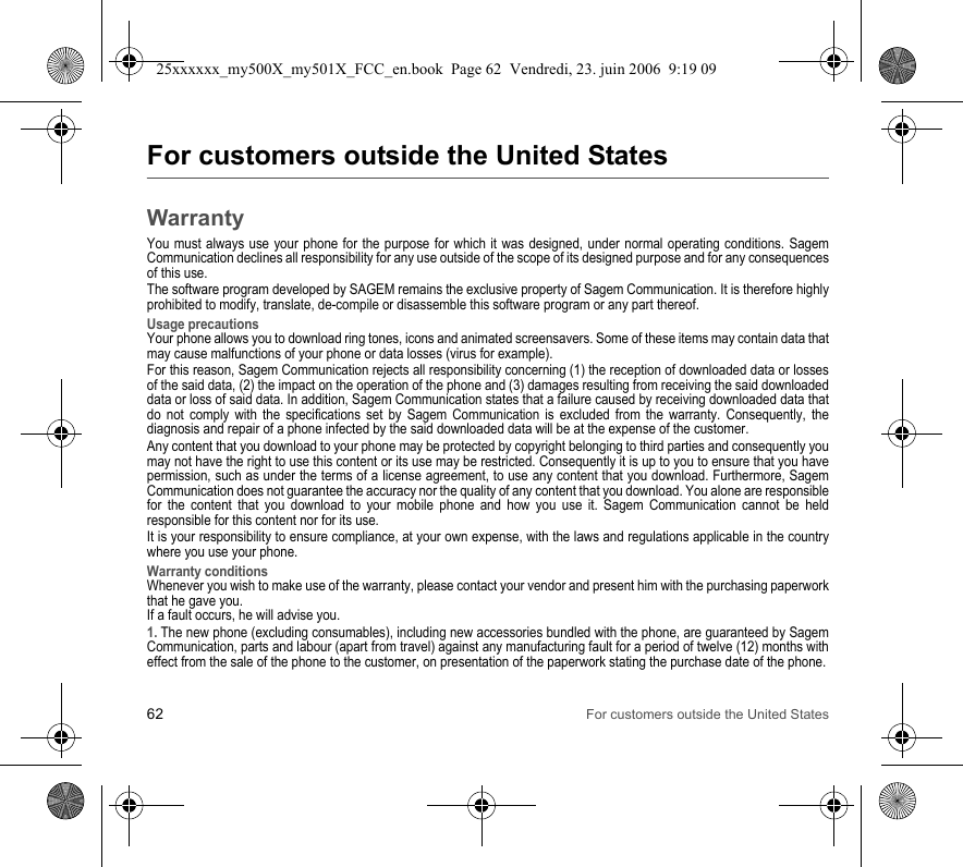 62 For customers outside the United StatesFor customers outside the United StatesWarrantyYou must always use your phone for the purpose for which it was designed, under normal operating conditions. Sagem Communication declines all responsibility for any use outside of the scope of its designed purpose and for any consequences of this use.The software program developed by SAGEM remains the exclusive property of Sagem Communication. It is therefore highly prohibited to modify, translate, de-compile or disassemble this software program or any part thereof.Usage precautionsYour phone allows you to download ring tones, icons and animated screensavers. Some of these items may contain data that may cause malfunctions of your phone or data losses (virus for example). For this reason, Sagem Communication rejects all responsibility concerning (1) the reception of downloaded data or losses of the said data, (2) the impact on the operation of the phone and (3) damages resulting from receiving the said downloaded data or loss of said data. In addition, Sagem Communication states that a failure caused by receiving downloaded data that do not comply with the specifications set by Sagem Communication is excluded from the warranty. Consequently, the diagnosis and repair of a phone infected by the said downloaded data will be at the expense of the customer.Any content that you download to your phone may be protected by copyright belonging to third parties and consequently you may not have the right to use this content or its use may be restricted. Consequently it is up to you to ensure that you have permission, such as under the terms of a license agreement, to use any content that you download. Furthermore, Sagem Communication does not guarantee the accuracy nor the quality of any content that you download. You alone are responsible for the content that you download to your mobile phone and how you use it. Sagem Communication cannot be held responsible for this content nor for its use.It is your responsibility to ensure compliance, at your own expense, with the laws and regulations applicable in the country where you use your phone.Warranty conditionsWhenever you wish to make use of the warranty, please contact your vendor and present him with the purchasing paperwork that he gave you. If a fault occurs, he will advise you.1. The new phone (excluding consumables), including new accessories bundled with the phone, are guaranteed by Sagem Communication, parts and labour (apart from travel) against any manufacturing fault for a period of twelve (12) months with effect from the sale of the phone to the customer, on presentation of the paperwork stating the purchase date of the phone.25xxxxxx_my500X_my501X_FCC_en.book  Page 62  Vendredi, 23. juin 2006  9:19 09