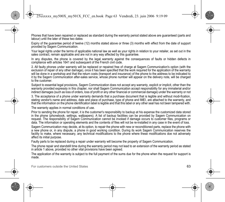 For customers outside the United States 63Phones that have been repaired or replaced as standard during the warranty period stated above are guaranteed (parts and labour) until the later of these two dates:Expiry of the guarantee period of twelve (12) months stated above or three (3) months with effect from the date of support provided by Sagem Communication.Your legal rights under the terms of applicable national law as well as your rights in relation to your retailer, as set out in the sales contract, remain applicable and are not in any way affected by this guarantee.In any disputes, the phone is covered by the legal warranty against the consequences of faults or hidden defects in compliance with articles 1641 and subsequent of the French civil code.2. All faulty phones under warranty will be replaced or repaired free of charge at Sagem Communication&apos;s option (with the exclusion of repair of any other damage), once it has been specified that the work required for the application of the warranty will be done in a workshop and that the return costs (transport and insurance) of the phone to the address to be indicated to it by the Sagem Communication after-sales service, whose phone number will appear on the delivery note, will be charged to the customer.Subject to essential legal provisions, Sagem Communication does not accept any warranty, explicit or implicit, other than the warranty provided expressly in this chapter, nor shall Sagem Communication accept responsibility for any immaterial and/or indirect damages (such as loss of orders, loss of profit or any other financial or commercial damage) under the warranty or not3. The acceptance of a phone under warranty demands that a purchase document that is legible and without modi-fication, stating vendor&apos;s name and address, date and place of purchase, type of phone and IMEI, are attached to the warranty, and that the information on the phone identification label is legible and that this label or any other seal has not been tampered with.The warranty applies in normal conditions of use.Prior to sending the phone for repair, it is the customer&apos;s responsibility to backup at his expense the customized data stored in the phone (phonebook, settings, wallpapers). A list of backup facilities can be provided by Sagem Communication on request. The responsibility of Sagem Communication cannot be invoked if damage occurs to customer files, programs or data. The information or operating elements and the contents of files will not be re-installed in any case in the event of loss. Sagem Communication may decide, at its option, to repair the phone with new or reconditioned parts, replace the phone with a new phone or, in any dispute, a phone in good working condition. During its work Sagem Communication reserves the facility to make, where necessary, any technical modifications to the phone where these modifications doe not adversely affect its initial purpose. Faulty parts to be replaced during a repair under warranty will become the property of Sagem Communication.The phone repair and standstill time during the warranty period may not lead to an extension of the warranty period as stated in article 1 above, provided no other vital provisions have been agreed.The application of the warranty is subject to the full payment of the sums due for the phone when the request for support is made.25xxxxxx_my500X_my501X_FCC_en.book  Page 63  Vendredi, 23. juin 2006  9:19 09