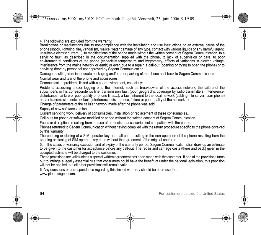 64 For customers outside the United States4. The following are excluded from the warranty:Breakdowns or malfunctions due to non-compliance with the installation and use instructions, to an external cause of the phone (shock, lightning, fire, vandalism, malice, water damage of any type, contact with various liquids or any harmful agent, unsuitable electric current...), to modifications of the phone made without the written consent of Sagem Communication, to a servicing fault, as described in the documentation supplied with the phone, to lack of supervision or care, to poor environmental conditions of the phone (especially temperature and hygrometry, effects of variations in electric voltage, interference from the mains network or earth) or even due to a repair, a call-out (opening or trying to open the phone) or to servicing done by personnel not approved by Sagem Communication.Damage resulting from inadequate packaging and/or poor packing of the phone sent back to Sagem Communication.Normal wear and tear of the phone and accessories. Communication problems linked with a poor environment, especially:Problems accessing and/or logging onto the Internet, such as breakdowns of the access network, the failure of the subscriber&apos;s or his correspondent&apos;s line, transmission fault (poor geographic coverage by radio transmitters, interference, disturbance, fai-lure or poor quality of phone lines...), a fault inherent to the local network (cabling, file server, user phone) and/or transmission network fault (interference, disturbance, failure or poor quality of the network...).Change of parameters of the cellular network made after the phone was sold.Supply of new software versions.Current servicing work: delivery of consumables, installation or replacement of these consumables…Call-outs for phone or software modified or added without the written consent of Sagem Communication. Faults or disruptions resulting from the use of products or accessories not compatible with the phone.Phones returned to Sagem Communication without having complied with the return procedure specific to the phone cove-red by this warranty.The opening or closing of a SIM operator key and call-outs resulting in the non-operation of the phone resulting from the opening or closing of SIM operator key done without the agreement of the original operator.5. In the cases of warranty exclusion and of expiry of the warranty period, Sagem Communication shall draw up an estimate to be given to the customer for acceptance before any call-out. The repair and carriage costs (there and back) given in the accepted estimate will be charged to the customer.These provisions are valid unless a special written agreement has been made with the customer. If one of the provisions turns out to infringe a legally essential rule that consumers could have the benefit of under the national legislation, this provision will not be applied, but all other provisions will remain valid.6. Any questions or correspondence regarding this limited warranty should be addressed to:www.planetsagem.com.25xxxxxx_my500X_my501X_FCC_en.book  Page 64  Vendredi, 23. juin 2006  9:19 09