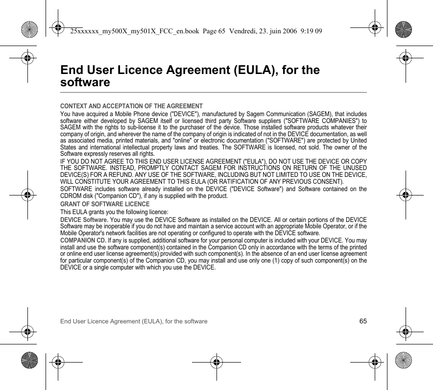 End User Licence Agreement (EULA), for the software 65End User Licence Agreement (EULA), for the softwareCONTEXT AND ACCEPTATION OF THE AGREEMENTYou have acquired a Mobile Phone device (&quot;DEVICE&quot;), manufactured by Sagem Communication (SAGEM), that includes software either developed by SAGEM itself or licensed third party Software suppliers (&quot;SOFTWARE COMPANIES&quot;) to SAGEM with the rights to sub-license it to the purchaser of the device. Those installed software products whatever their company of origin, and wherever the name of the company of origin is indicated of not in the DEVICE documentation, as well as associated media, printed materials, and &quot;online&quot; or electronic documentation (&quot;SOFTWARE&quot;) are protected by United States and international intellectual property laws and treaties. The SOFTWARE is licensed, not sold. The owner of the Software expressly reserves all rights.IF YOU DO NOT AGREE TO THIS END USER LICENSE AGREEMENT (&quot;EULA&quot;), DO NOT USE THE DEVICE OR COPY THE SOFTWARE. INSTEAD, PROMPTLY CONTACT SAGEM FOR INSTRUCTIONS ON RETURN OF THE UNUSED DEVICE(S) FOR A REFUND. ANY USE OF THE SOFTWARE, INCLUDING BUT NOT LIMITED TO USE ON THE DEVICE, WILL CONSTITUTE YOUR AGREEMENT TO THIS EULA (OR RATIFICATION OF ANY PREVIOUS CONSENT).SOFTWARE includes software already installed on the DEVICE (&quot;DEVICE Software&quot;) and Software contained on the CDROM disk (&quot;Companion CD&quot;), if any is supplied with the product.GRANT OF SOFTWARE LICENCEThis EULA grants you the following licence:DEVICE Software. You may use the DEVICE Software as installed on the DEVICE. All or certain portions of the DEVICE Software may be inoperable if you do not have and maintain a service account with an appropriate Mobile Operator, or if the Mobile Operator&apos;s network facilities are not operating or configured to operate with the DEVICE software.COMPANION CD. If any is supplied, additional software for your personal computer is included with your DEVICE. You may install and use the software component(s) contained in the Companion CD only in accordance with the terms of the printed or online end user license agreement(s) provided with such component(s). In the absence of an end user license agreement for particular component(s) of the Companion CD, you may install and use only one (1) copy of such component(s) on the DEVICE or a single computer with which you use the DEVICE.25xxxxxx_my500X_my501X_FCC_en.book  Page 65  Vendredi, 23. juin 2006  9:19 09