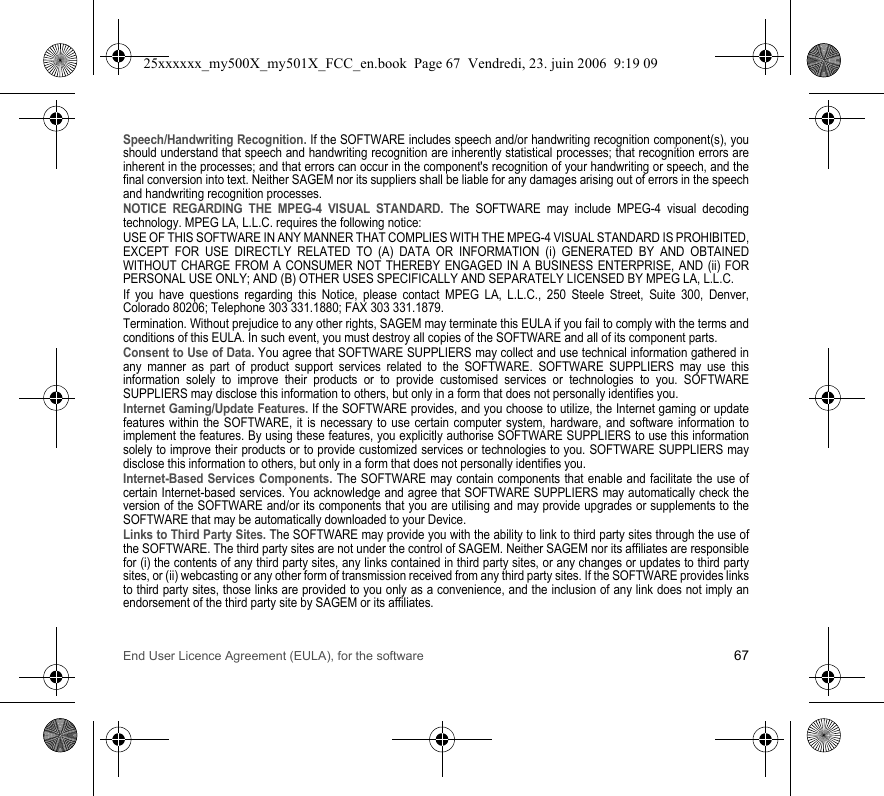 End User Licence Agreement (EULA), for the software 67Speech/Handwriting Recognition. If the SOFTWARE includes speech and/or handwriting recognition component(s), you should understand that speech and handwriting recognition are inherently statistical processes; that recognition errors are inherent in the processes; and that errors can occur in the component&apos;s recognition of your handwriting or speech, and the final conversion into text. Neither SAGEM nor its suppliers shall be liable for any damages arising out of errors in the speech and handwriting recognition processes.NOTICE REGARDING THE MPEG-4 VISUAL STANDARD. The SOFTWARE may include MPEG-4 visual decoding technology. MPEG LA, L.L.C. requires the following notice:USE OF THIS SOFTWARE IN ANY MANNER THAT COMPLIES WITH THE MPEG-4 VISUAL STANDARD IS PROHIBITED, EXCEPT FOR USE DIRECTLY RELATED TO (A) DATA OR INFORMATION (i) GENERATED BY AND OBTAINED WITHOUT CHARGE FROM A CONSUMER NOT THEREBY ENGAGED IN A BUSINESS ENTERPRISE, AND (ii) FOR PERSONAL USE ONLY; AND (B) OTHER USES SPECIFICALLY AND SEPARATELY LICENSED BY MPEG LA, L.L.C.If you have questions regarding this Notice, please contact MPEG LA, L.L.C., 250 Steele Street, Suite 300, Denver, Colorado 80206; Telephone 303 331.1880; FAX 303 331.1879.Termination. Without prejudice to any other rights, SAGEM may terminate this EULA if you fail to comply with the terms and conditions of this EULA. In such event, you must destroy all copies of the SOFTWARE and all of its component parts.Consent to Use of Data. You agree that SOFTWARE SUPPLIERS may collect and use technical information gathered in any manner as part of product support services related to the SOFTWARE. SOFTWARE SUPPLIERS may use this information solely to improve their products or to provide customised services or technologies to you. SOFTWARE SUPPLIERS may disclose this information to others, but only in a form that does not personally identifies you.Internet Gaming/Update Features. If the SOFTWARE provides, and you choose to utilize, the Internet gaming or update features within the SOFTWARE, it is necessary to use certain computer system, hardware, and software information to implement the features. By using these features, you explicitly authorise SOFTWARE SUPPLIERS to use this information solely to improve their products or to provide customized services or technologies to you. SOFTWARE SUPPLIERS may disclose this information to others, but only in a form that does not personally identifies you.Internet-Based Services Components. The SOFTWARE may contain components that enable and facilitate the use of certain Internet-based services. You acknowledge and agree that SOFTWARE SUPPLIERS may automatically check the version of the SOFTWARE and/or its components that you are utilising and may provide upgrades or supplements to the SOFTWARE that may be automatically downloaded to your Device.Links to Third Party Sites. The SOFTWARE may provide you with the ability to link to third party sites through the use of the SOFTWARE. The third party sites are not under the control of SAGEM. Neither SAGEM nor its affiliates are responsible for (i) the contents of any third party sites, any links contained in third party sites, or any changes or updates to third party sites, or (ii) webcasting or any other form of transmission received from any third party sites. If the SOFTWARE provides links to third party sites, those links are provided to you only as a convenience, and the inclusion of any link does not imply an endorsement of the third party site by SAGEM or its affiliates.25xxxxxx_my500X_my501X_FCC_en.book  Page 67  Vendredi, 23. juin 2006  9:19 09