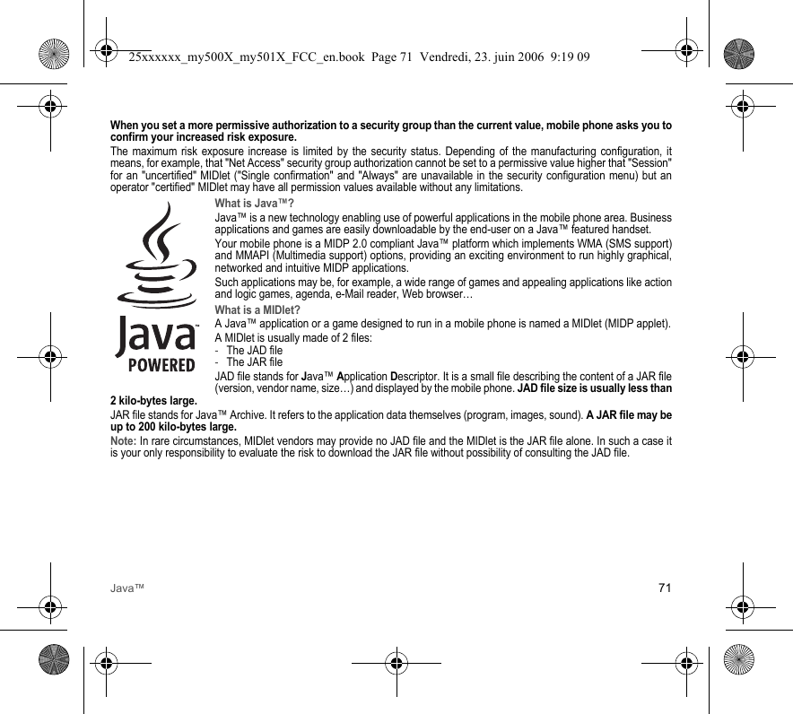 Java™ 71When you set a more permissive authorization to a security group than the current value, mobile phone asks you to confirm your increased risk exposure.The maximum risk exposure increase is limited by the security status. Depending of the manufacturing configuration, it means, for example, that &quot;Net Access&quot; security group authorization cannot be set to a permissive value higher that &quot;Session&quot; for an &quot;uncertified&quot; MIDlet (&quot;Single confirmation&quot; and &quot;Always&quot; are unavailable in the security configuration menu) but an operator &quot;certified&quot; MIDlet may have all permission values available without any limitations.What is Java™?Java™ is a new technology enabling use of powerful applications in the mobile phone area. Business applications and games are easily downloadable by the end-user on a Java™ featured handset.Your mobile phone is a MIDP 2.0 compliant Java™ platform which implements WMA (SMS support) and MMAPI (Multimedia support) options, providing an exciting environment to run highly graphical, networked and intuitive MIDP applications.Such applications may be, for example, a wide range of games and appealing applications like action and logic games, agenda, e-Mail reader, Web browser…What is a MIDlet?A Java™ application or a game designed to run in a mobile phone is named a MIDlet (MIDP applet).A MIDlet is usually made of 2 files:-The JAD file-The JAR fileJAD file stands for Java™ Application Descriptor. It is a small file describing the content of a JAR file (version, vendor name, size…) and displayed by the mobile phone. JAD file size is usually less than 2 kilo-bytes large.JAR file stands for Java™ Archive. It refers to the application data themselves (program, images, sound). A JAR file may be up to 200 kilo-bytes large.Note: In rare circumstances, MIDlet vendors may provide no JAD file and the MIDlet is the JAR file alone. In such a case it is your only responsibility to evaluate the risk to download the JAR file without possibility of consulting the JAD file.25xxxxxx_my500X_my501X_FCC_en.book  Page 71  Vendredi, 23. juin 2006  9:19 09