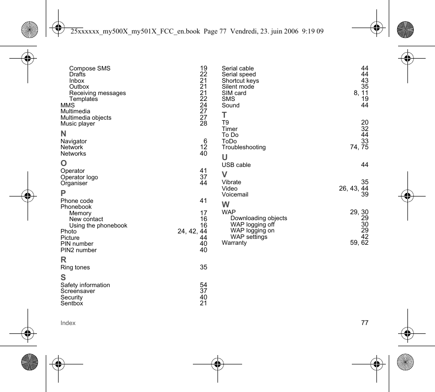 Index 77Compose SMS 19Drafts 22Inbox 21Outbox 21Receiving messages 21Templates 22MMS 24Multimedia 27Multimedia objects 27Music player 28NNavigator 6Network 12Networks 40OOperator 41Operator logo 37Organiser 44PPhone code 41PhonebookMemory 17New contact 16Using the phonebook 16Photo 24, 42, 44Picture 44PIN number 40PIN2 number 40RRing tones 35SSafety information 54Screensaver 37Security 40Sentbox 21Serial cable 44Serial speed 44Shortcut keys 43Silent mode 35SIM card 8, 11SMS 19Sound 44TT9 20Timer 32To Do 44ToDo 33Troubleshooting 74, 75UUSB cable 44VVibrate 35Video 26, 43, 44Voicemail 39WWAP 29, 30Downloading objects 29WAP logging off 30WAP logging on 29WAP settings 42Warranty 59, 6225xxxxxx_my500X_my501X_FCC_en.book  Page 77  Vendredi, 23. juin 2006  9:19 09