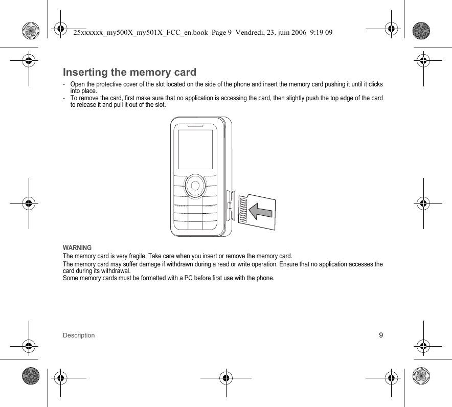 Description 9Inserting the memory card-Open the protective cover of the slot located on the side of the phone and insert the memory card pushing it until it clicks into place. -To remove the card, first make sure that no application is accessing the card, then slightly push the top edge of the card to release it and pull it out of the slot.WARNINGThe memory card is very fragile. Take care when you insert or remove the memory card.The memory card may suffer damage if withdrawn during a read or write operation. Ensure that no application accesses the card during its withdrawal.Some memory cards must be formatted with a PC before first use with the phone.25xxxxxx_my500X_my501X_FCC_en.book  Page 9  Vendredi, 23. juin 2006  9:19 09