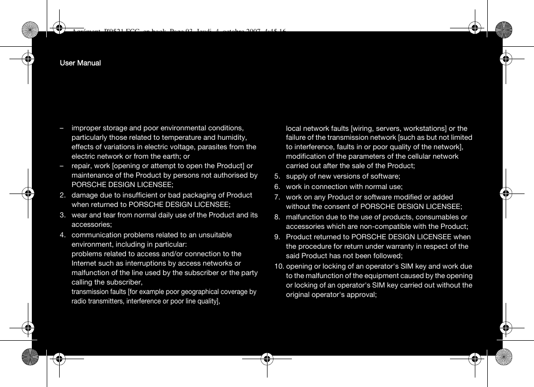 User Manual– improper storage and poor environmental conditions, particularly those related to temperature and humidity, effects of variations in electric voltage, parasites from the electric network or from the earth; or– repair, work [opening or attempt to open the Product] or maintenance of the Product by persons not authorised by PORSCHE DESIGN LICENSEE;2. damage due to insufficient or bad packaging of Product when returned to PORSCHE DESIGN LICENSEE;3. wear and tear from normal daily use of the Product and its accessories;4. communication problems related to an unsuitable environment, including in particular:problems related to access and/or connection to the Internet such as interruptions by access networks or malfunction of the line used by the subscriber or the party calling the subscriber,transmission faults [for example poor geographical coverage by radio transmitters, interference or poor line quality],local network faults [wiring, servers, workstations] or the failure of the transmission network [such as but not limited to interference, faults in or poor quality of the network],modification of the parameters of the cellular network carried out after the sale of the Product;5. supply of new versions of software;6. work in connection with normal use;7. work on any Product or software modified or added without the consent of PORSCHE DESIGN LICENSEE;8. malfunction due to the use of products, consumables or accessories which are non-compatible with the Product;9. Product returned to PORSCHE DESIGN LICENSEE when the procedure for return under warranty in respect of the said Product has not been followed;10. opening or locking of an operator&apos;s SIM key and work due to the malfunction of the equipment caused by the opening or locking of an operator&apos;s SIM key carried out without the original operator&apos;s approval;Agrément_P&apos;9521 FCC_en.book  Page 93  Jeudi, 4. octobre 2007  4:45 16