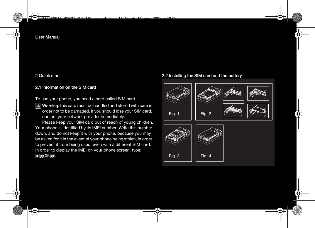 User Manual2 Quick start2.1 Information on the SIM cardTo use your phone, you need a card called SIM card.Warning: this card must be handled and stored with care in order not to be damaged. If you should lose your SIM card, contact your network provider immediately.Please keep your SIM card out of reach of young children.Your phone is identified by its IMEI number. Write this number down, and do not keep it with your phone, because you may be asked for it in the event of your phone being stolen, in order to prevent it from being used, even with a different SIM card. In order to display the IMEI on your phone screen, type: 06 .2.2 Installing the SIM card and the batteryFig. 1 Fig. 2Fig. 3 Fig. 4254050946_P&apos;9521 FCC-US_en.book  Page 11  Mardi, 15. avril 2008  8:39 08