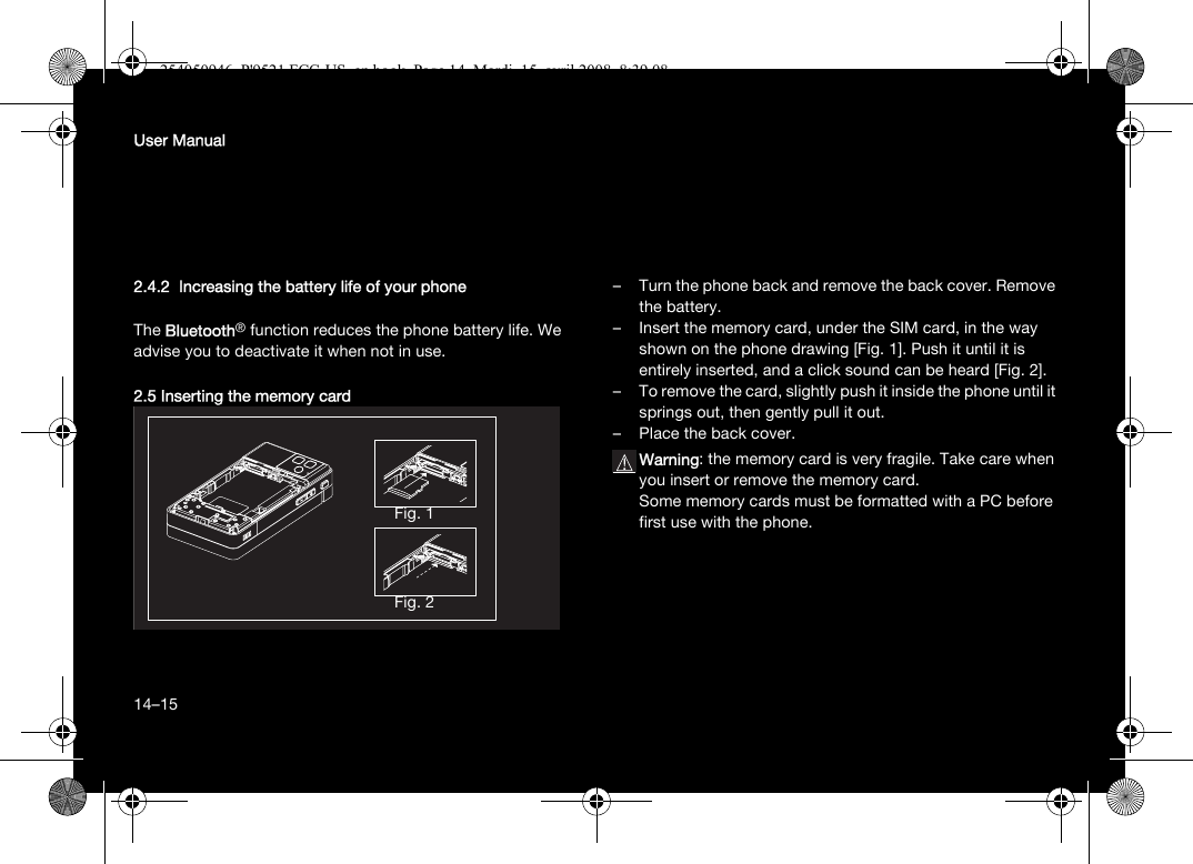 14User Manual2.4.2  Increasing the battery life of your phoneThe Bluetooth® function reduces the phone battery life. We advise you to deactivate it when not in use.2.5 Inserting the memory card– Turn the phone back and remove the back cover. Remove the battery.– Insert the memory card, under the SIM card, in the way shown on the phone drawing [Fig. 1]. Push it until it is entirely inserted, and a click sound can be heard [Fig. 2].– To remove the card, slightly push it inside the phone until it springs out, then gently pull it out.– Place the back cover.Warning: the memory card is very fragile. Take care when you insert or remove the memory card.Some memory cards must be formatted with a PC before first use with the phone.Fig. 1Fig. 214–15254050946_P&apos;9521 FCC-US_en.book  Page 14  Mardi, 15. avril 2008  8:39 08