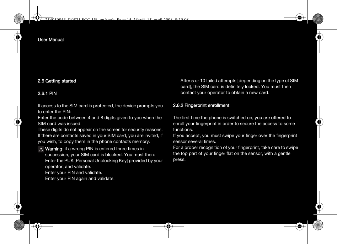 User Manual2.6 Getting started2.6.1 PINIf access to the SIM card is protected, the device prompts you to enter the PIN:Enter the code between 4 and 8 digits given to you when the SIM card was issued. These digits do not appear on the screen for security reasons. If there are contacts saved in your SIM card, you are invited, if you wish, to copy them in the phone contacts memory.Warning: if a wrong PIN is entered three times in succession, your SIM card is blocked. You must then:Enter the PUK [Personal Unblocking Key] provided by your operator, and validate.Enter your PIN and validate.Enter your PIN again and validate.After 5 or 10 failed attempts [depending on the type of SIM card], the SIM card is definitely locked. You must then contact your operator to obtain a new card.2.6.2 Fingerprint enrollmentThe first time the phone is switched on, you are offered to enroll your fingerprint in order to secure the access to some functions.If you accept, you must swipe your finger over the fingerprint sensor several times. For a proper recognition of your fingerprint, take care to swipe the top part of your finger flat on the sensor, with a gentle press.254050946_P&apos;9521 FCC-US_en.book  Page 15  Mardi, 15. avril 2008  8:39 08