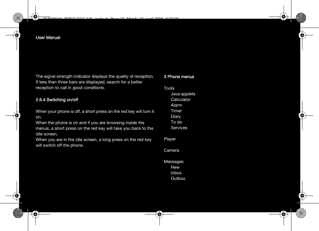 User ManualThe signal strength indicator displays the quality of reception. If less than three bars are displayed, search for a better reception to call in good conditions.2.6.4 Switching on/offWhen your phone is off, a short press on the red key will turn it on.When the phone is on and if you are browsing inside the menus, a short press on the red key will take you back to the idle screen.When you are in the idle screen, a long press on the red key will switch off the phone.3 Phone menusToolsJava appletsCalculatorAlarmTimerDiaryTo doServicesPlayerCameraMessagesNewInboxOutbox254050946_P&apos;9521 FCC-US_en.book  Page 17  Mardi, 15. avril 2008  8:39 08