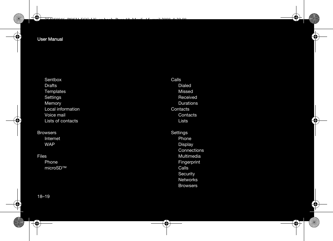 18User ManualSentboxDraftsTemplatesSettingsMemoryLocal informationVoice mailLists of contactsBrowsersInternetWAPFilesPhonemicroSD™CallsDialedMissedReceivedDurationsContactsContactsListsSettingsPhoneDisplayConnectionsMultimediaFingerprintCallsSecurityNetworksBrowsers18–19254050946_P&apos;9521 FCC-US_en.book  Page 18  Mardi, 15. avril 2008  8:39 08