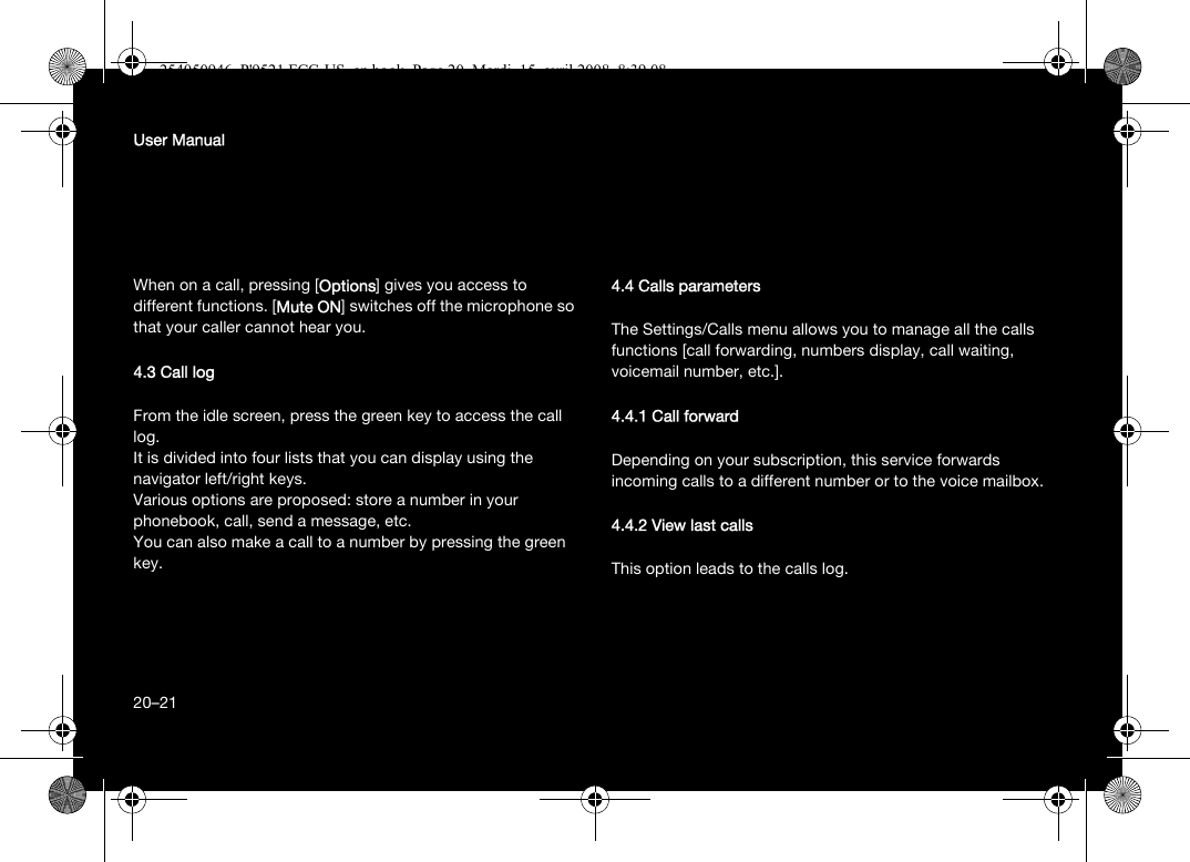 20User ManualWhen on a call, pressing [Options] gives you access to different functions. [Mute ON] switches off the microphone so that your caller cannot hear you.4.3 Call logFrom the idle screen, press the green key to access the call log.It is divided into four lists that you can display using the navigator left/right keys.Various options are proposed: store a number in your phonebook, call, send a message, etc.You can also make a call to a number by pressing the green key.4.4 Calls parametersThe Settings/Calls menu allows you to manage all the calls functions [call forwarding, numbers display, call waiting, voicemail number, etc.].4.4.1 Call forwardDepending on your subscription, this service forwards incoming calls to a different number or to the voice mailbox.4.4.2 View last callsThis option leads to the calls log.20–21254050946_P&apos;9521 FCC-US_en.book  Page 20  Mardi, 15. avril 2008  8:39 08