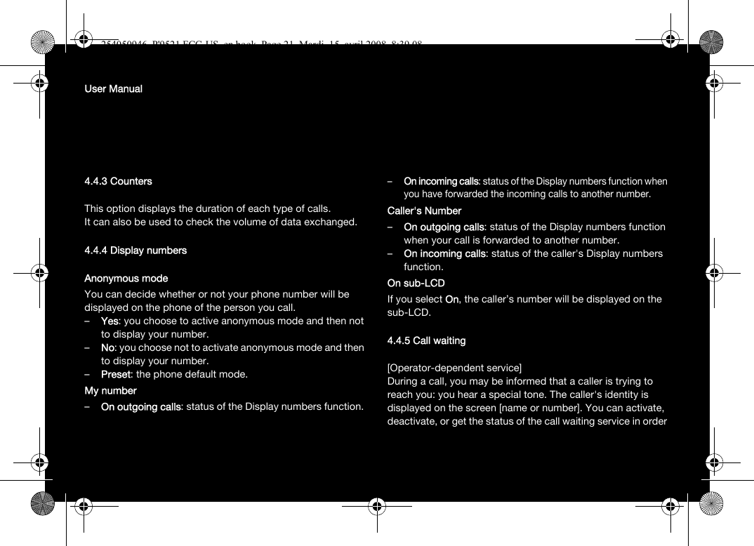 User Manual4.4.3 CountersThis option displays the duration of each type of calls.It can also be used to check the volume of data exchanged.4.4.4 Display numbersAnonymous modeYou can decide whether or not your phone number will be displayed on the phone of the person you call.–Yes: you choose to active anonymous mode and then not to display your number.–No: you choose not to activate anonymous mode and then to display your number.–Preset: the phone default mode.My number–On outgoing calls: status of the Display numbers function. –On incoming calls: status of the Display numbers function when you have forwarded the incoming calls to another number. Caller&apos;s Number–On outgoing calls: status of the Display numbers function when your call is forwarded to another number.–On incoming calls: status of the caller&apos;s Display numbers function.On sub-LCDIf you select On, the caller’s number will be displayed on the sub-LCD.4.4.5 Call waiting[Operator-dependent service]During a call, you may be informed that a caller is trying to reach you: you hear a special tone. The caller&apos;s identity is displayed on the screen [name or number]. You can activate, deactivate, or get the status of the call waiting service in order 254050946_P&apos;9521 FCC-US_en.book  Page 21  Mardi, 15. avril 2008  8:39 08