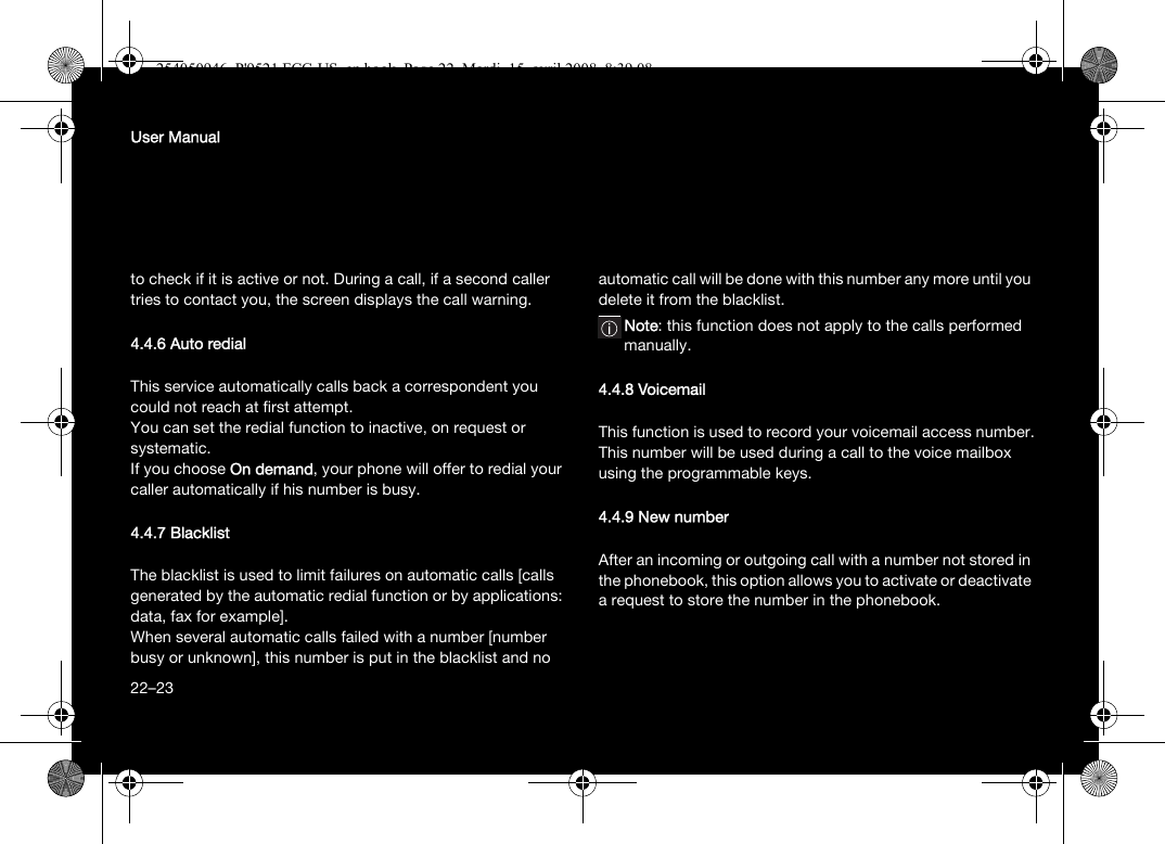 22User Manualto check if it is active or not. During a call, if a second caller tries to contact you, the screen displays the call warning. 4.4.6 Auto redial This service automatically calls back a correspondent you could not reach at first attempt.You can set the redial function to inactive, on request or systematic.If you choose On demand, your phone will offer to redial your caller automatically if his number is busy.4.4.7 BlacklistThe blacklist is used to limit failures on automatic calls [calls generated by the automatic redial function or by applications: data, fax for example].When several automatic calls failed with a number [number busy or unknown], this number is put in the blacklist and no automatic call will be done with this number any more until you delete it from the blacklist.Note: this function does not apply to the calls performed manually.4.4.8 VoicemailThis function is used to record your voicemail access number.This number will be used during a call to the voice mailbox using the programmable keys.4.4.9 New numberAfter an incoming or outgoing call with a number not stored in the phonebook, this option allows you to activate or deactivate a request to store the number in the phonebook.22–23254050946_P&apos;9521 FCC-US_en.book  Page 22  Mardi, 15. avril 2008  8:39 08