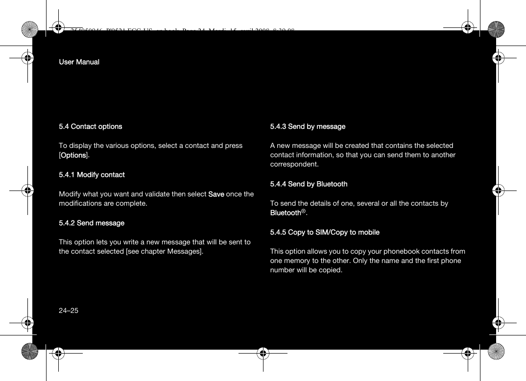 24User Manual5.4 Contact optionsTo display the various options, select a contact and press [Options].5.4.1 Modify contactModify what you want and validate then select Save once the modifications are complete.5.4.2 Send messageThis option lets you write a new message that will be sent to the contact selected [see chapter Messages].5.4.3 Send by messageA new message will be created that contains the selected contact information, so that you can send them to another correspondent.5.4.4 Send by BluetoothTo send the details of one, several or all the contacts by Bluetooth®.5.4.5 Copy to SIM/Copy to mobileThis option allows you to copy your phonebook contacts from one memory to the other. Only the name and the first phone number will be copied.24–25254050946_P&apos;9521 FCC-US_en.book  Page 24  Mardi, 15. avril 2008  8:39 08