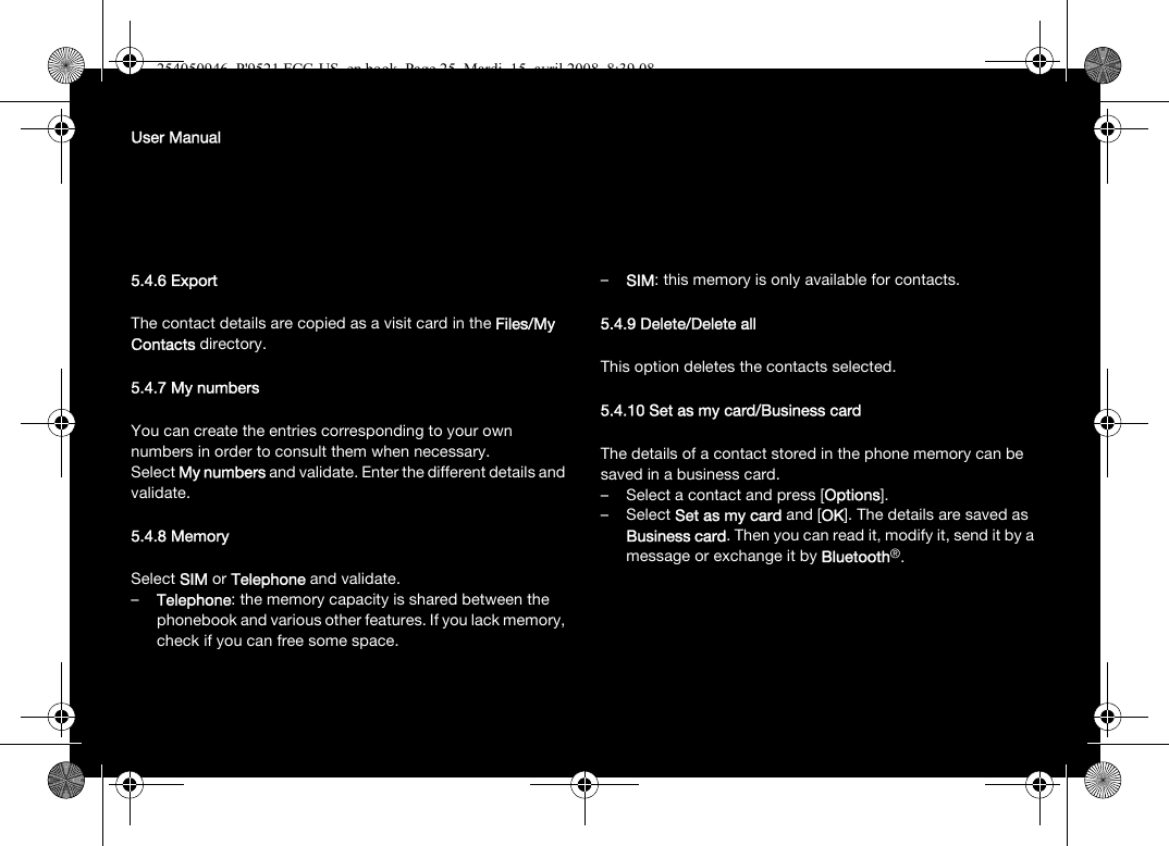 User Manual5.4.6 ExportThe contact details are copied as a visit card in the Files/My Contacts directory.5.4.7 My numbersYou can create the entries corresponding to your own numbers in order to consult them when necessary.Select My numbers and validate. Enter the different details and validate.5.4.8 MemorySelect SIM or Telephone and validate.–Telephone: the memory capacity is shared between the phonebook and various other features. If you lack memory, check if you can free some space.–SIM: this memory is only available for contacts.5.4.9 Delete/Delete allThis option deletes the contacts selected.5.4.10 Set as my card/Business cardThe details of a contact stored in the phone memory can be saved in a business card.– Select a contact and press [Options].–Select Set as my card and [OK]. The details are saved as Business card. Then you can read it, modify it, send it by a message or exchange it by Bluetooth®.254050946_P&apos;9521 FCC-US_en.book  Page 25  Mardi, 15. avril 2008  8:39 08