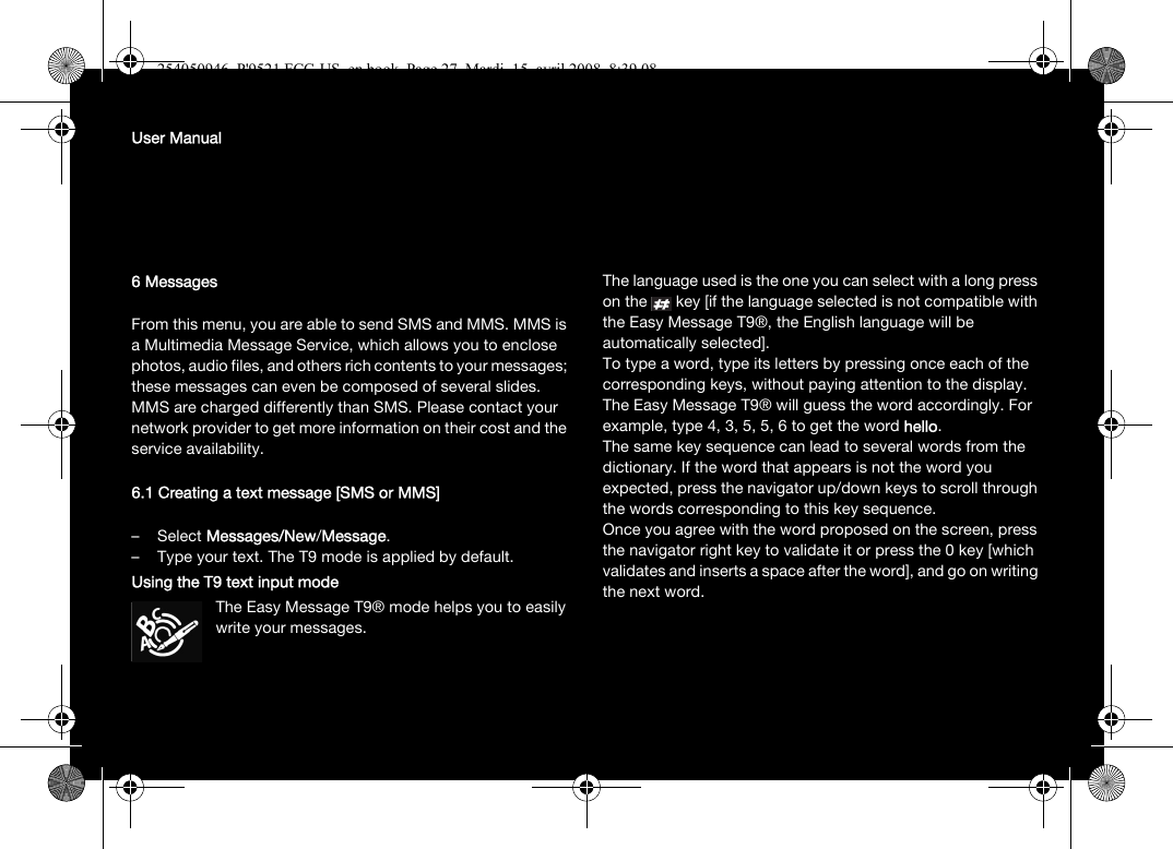 User Manual6 MessagesFrom this menu, you are able to send SMS and MMS. MMS is a Multimedia Message Service, which allows you to enclose photos, audio files, and others rich contents to your messages; these messages can even be composed of several slides. MMS are charged differently than SMS. Please contact your network provider to get more information on their cost and the service availability. 6.1 Creating a text message [SMS or MMS]–Select Messages/New/Message.– Type your text. The T9 mode is applied by default.Using the T9 text input modeThe Easy Message T9® mode helps you to easily write your messages.The language used is the one you can select with a long press on the   key [if the language selected is not compatible with the Easy Message T9®, the English language will be automatically selected].To type a word, type its letters by pressing once each of the corresponding keys, without paying attention to the display. The Easy Message T9® will guess the word accordingly. For example, type 4, 3, 5, 5, 6 to get the word hello.The same key sequence can lead to several words from the dictionary. If the word that appears is not the word you expected, press the navigator up/down keys to scroll through the words corresponding to this key sequence.Once you agree with the word proposed on the screen, press the navigator right key to validate it or press the 0 key [which validates and inserts a space after the word], and go on writing the next word.254050946_P&apos;9521 FCC-US_en.book  Page 27  Mardi, 15. avril 2008  8:39 08