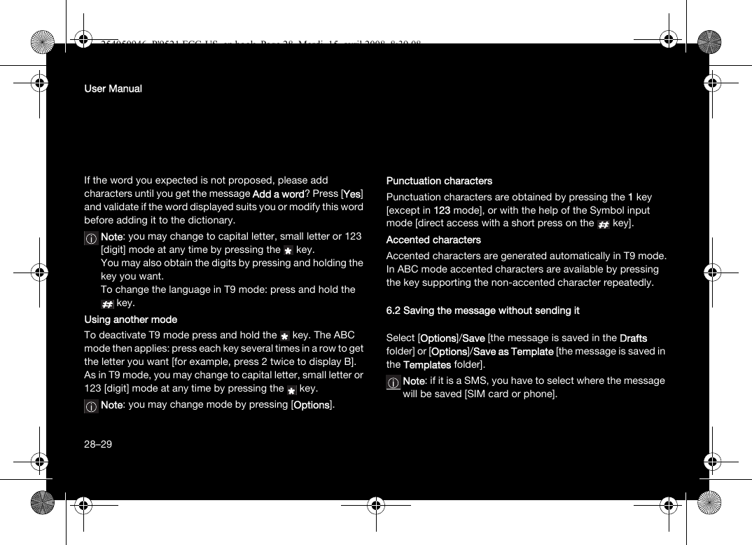 28User ManualIf the word you expected is not proposed, please add characters until you get the message Add a word? Press [Yes] and validate if the word displayed suits you or modify this word before adding it to the dictionary.Note: you may change to capital letter, small letter or 123 [digit] mode at any time by pressing the  key.You may also obtain the digits by pressing and holding the key you want. To change the language in T9 mode: press and hold the key.Using another modeTo deactivate T9 mode press and hold the  key. The ABC mode then applies: press each key several times in a row to get the letter you want [for example, press 2 twice to display B].As in T9 mode, you may change to capital letter, small letter or 123 [digit] mode at any time by pressing the  key.Note: you may change mode by pressing [Options].Punctuation charactersPunctuation characters are obtained by pressing the 1key [except in 123 mode], or with the help of the Symbol input mode [direct access with a short press on the   key].Accented charactersAccented characters are generated automatically in T9 mode.In ABC mode accented characters are available by pressing the key supporting the non-accented character repeatedly.6.2 Saving the message without sending itSelect [Options]/Save [the message is saved in the Drafts folder] or [Options]/Save as Template [the message is saved in the Templates folder].Note: if it is a SMS, you have to select where the message will be saved [SIM card or phone].28–29254050946_P&apos;9521 FCC-US_en.book  Page 28  Mardi, 15. avril 2008  8:39 08
