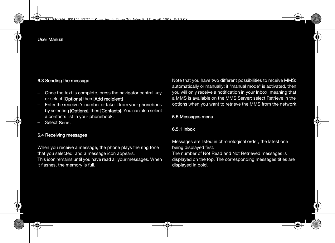 User Manual6.3 Sending the message– Once the text is complete, press the navigator central key or select [Options] then [Add recipient].– Enter the receiver’s number or take it from your phonebook by selecting [Options], then [Contacts]. You can also select a contacts list in your phonebook.–Select Send.6.4 Receiving messagesWhen you receive a message, the phone plays the ring tone that you selected, and a message icon appears.This icon remains until you have read all your messages. When it flashes, the memory is full.Note that you have two different possibilities to receive MMS: automatically or manually; if &quot;manual mode&quot; is activated, then you will only receive a notification in your Inbox, meaning that a MMS is available on the MMS Server; select Retrieve in the options when you want to retrieve the MMS from the network.6.5 Messages menu6.5.1 InboxMessages are listed in chronological order, the latest one being displayed first.The number of Not Read and Not Retrieved messages is displayed on the top. The corresponding messages titles are displayed in bold. 254050946_P&apos;9521 FCC-US_en.book  Page 29  Mardi, 15. avril 2008  8:39 08