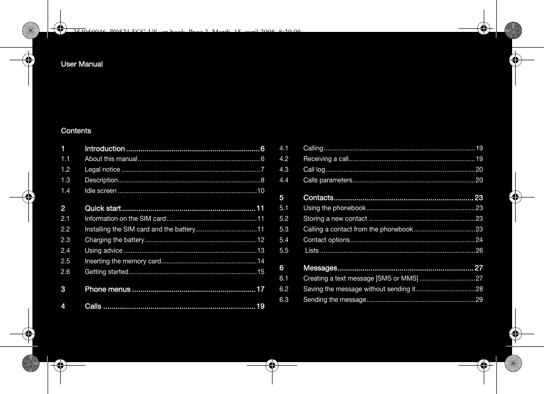 User ManualContents1 Introduction .................................................................61.1 About this manual....................................................................61.2 Legal notice .............................................................................71.3 Description...............................................................................81.4 Idle screen .............................................................................102 Quick start.................................................................112.1 Information on the SIM card ..................................................112.2 Installing the SIM card and the battery..................................112.3 Charging the battery..............................................................122.4 Using advice..........................................................................132.5 Inserting the memory card.....................................................142.6 Getting started.......................................................................153 Phone menus ............................................................174 Calls ..........................................................................194.1 Calling....................................................................................194.2 Receiving a call......................................................................194.3 Call log...................................................................................204.4 Calls parameters....................................................................205 Contacts.................................................................... 235.1 Using the phonebook ............................................................235.2 Storing a new contact ...........................................................235.3 Calling a contact from the phonebook..................................235.4 Contact options.....................................................................245.5  Lists ......................................................................................266 Messages.................................................................. 276.1 Creating a text message [SMS or MMS] ...............................276.2 Saving the message without sending it.................................286.3 Sending the message............................................................29254050946_P&apos;9521 FCC-US_en.book  Page 3  Mardi, 15. avril 2008  8:39 08