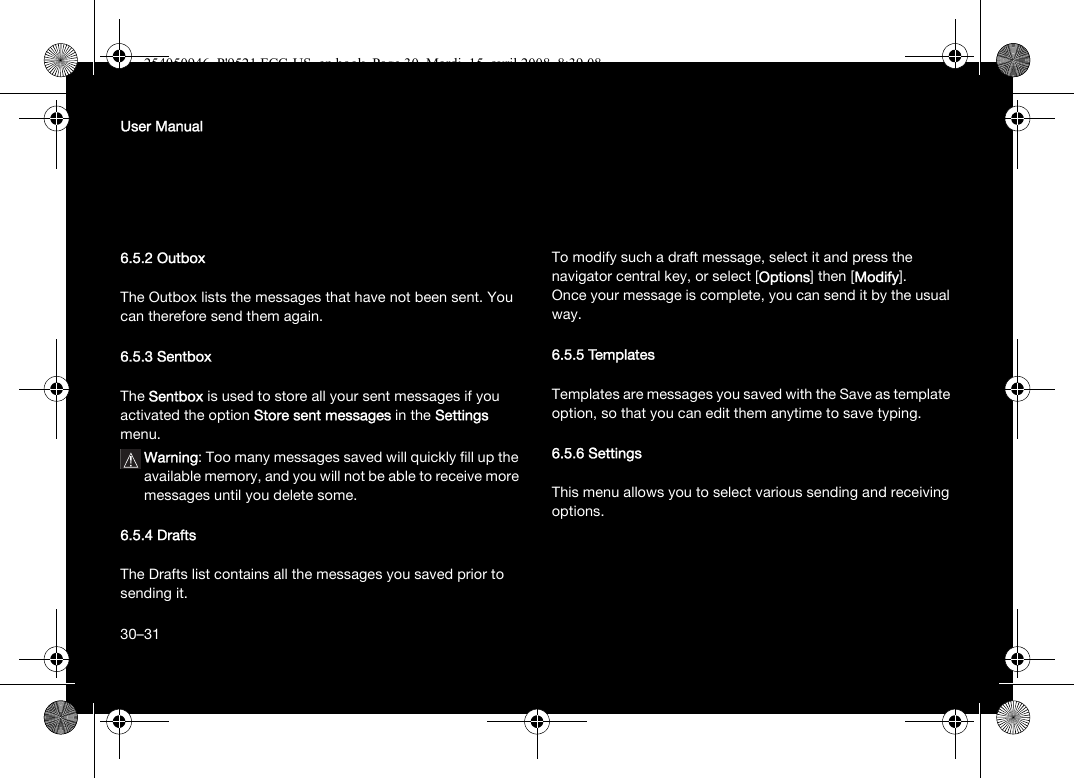 30User Manual6.5.2 OutboxThe Outbox lists the messages that have not been sent. You can therefore send them again.6.5.3 SentboxThe Sentbox is used to store all your sent messages if you activated the option Store sent messages in the Settings menu.Warning: Too many messages saved will quickly fill up the available memory, and you will not be able to receive more messages until you delete some.6.5.4 DraftsThe Drafts list contains all the messages you saved prior to sending it.To modify such a draft message, select it and press the navigator central key, or select [Options] then [Modify].Once your message is complete, you can send it by the usual way.6.5.5 TemplatesTemplates are messages you saved with the Save as template option, so that you can edit them anytime to save typing.6.5.6 SettingsThis menu allows you to select various sending and receiving options.30–31254050946_P&apos;9521 FCC-US_en.book  Page 30  Mardi, 15. avril 2008  8:39 08