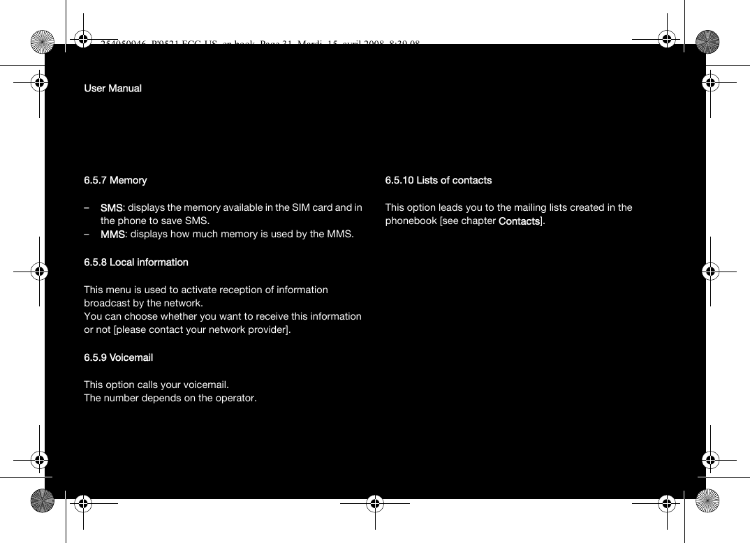 User Manual6.5.7 Memory–SMS: displays the memory available in the SIM card and in the phone to save SMS.–MMS: displays how much memory is used by the MMS.6.5.8 Local informationThis menu is used to activate reception of information broadcast by the network.You can choose whether you want to receive this information or not [please contact your network provider].6.5.9 VoicemailThis option calls your voicemail.The number depends on the operator.6.5.10 Lists of contactsThis option leads you to the mailing lists created in the phonebook [see chapter Contacts].254050946_P&apos;9521 FCC-US_en.book  Page 31  Mardi, 15. avril 2008  8:39 08