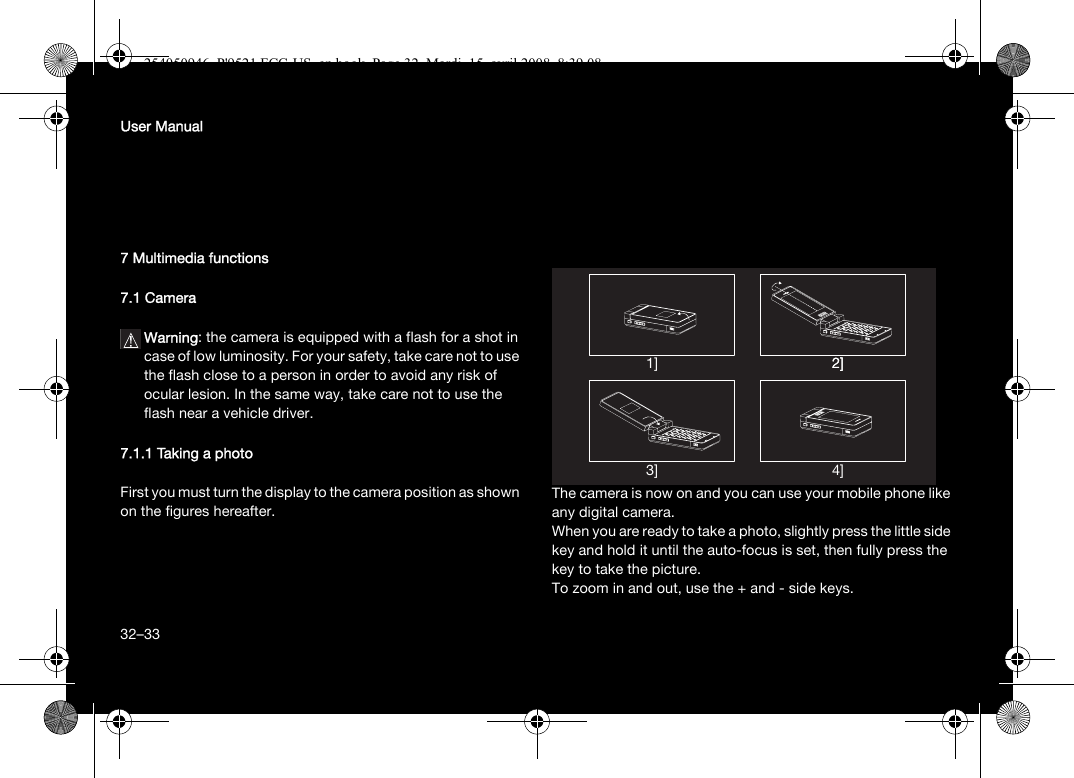 32User Manual7 Multimedia functions7.1 CameraWarning: the camera is equipped with a flash for a shot in case of low luminosity. For your safety, take care not to use the flash close to a person in order to avoid any risk of ocular lesion. In the same way, take care not to use the flash near a vehicle driver.7.1.1 Taking a photoFirst you must turn the display to the camera position as shown on the figures hereafter.The camera is now on and you can use your mobile phone like any digital camera. When you are ready to take a photo, slightly press the little side key and hold it until the auto-focus is set, then fully press the key to take the picture.To zoom in and out, use the + and - side keys.1] 2]2]4]3]32–33254050946_P&apos;9521 FCC-US_en.book  Page 32  Mardi, 15. avril 2008  8:39 08