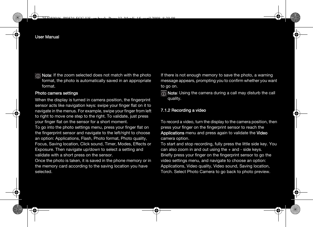 User ManualNote: If the zoom selected does not match with the photo format, the photo is automatically saved in an appropriate format.Photo camera settingsWhen the display is turned in camera position, the fingerprint sensor acts like navigation keys: swipe your finger flat on it to navigate in the menus. For example, swipe your finger from left to right to move one step to the right. To validate, just press your finger flat on the sensor for a short moment.To go into the photo settings menu, press your finger flat on the fingerprint sensor and navigate to the left/right to choose an option: Applications, Flash, Photo format, Photo quality, Focus, Saving location, Click sound, Timer, Modes, Effects or Exposure. Then navigate up/down to select a setting and validate with a short press on the sensor.Once the photo is taken, it is saved in the phone memory or in the memory card according to the saving location you have selected.If there is not enough memory to save the photo, a warning message appears, prompting you to confirm whether you want to go on.Note: Using the camera during a call may disturb the call quality.7.1.2 Recording a videoTo record a video, turn the display to the camera position, then press your finger on the fingerprint sensor to reach the Applications menu and press again to validate the Video camera option.To start and stop recording, fully press the little side key. You can also zoom in and out using the + and - side keys.Briefly press your finger on the fingerprint sensor to go the video settings menu, and navigate to choose an option: Applications, Video quality, Video sound, Saving location, Torch. Select Photo Camera to go back to photo preview.254050946_P&apos;9521 FCC-US_en.book  Page 33  Mardi, 15. avril 2008  8:39 08