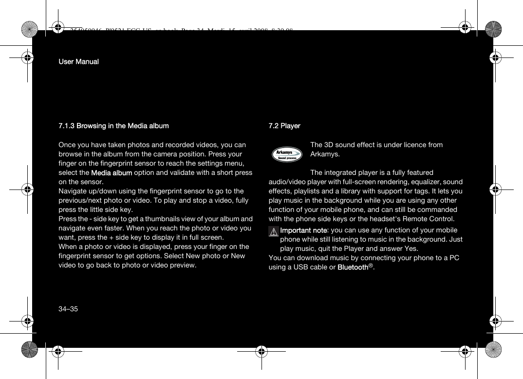 34User Manual7.1.3 Browsing in the Media albumOnce you have taken photos and recorded videos, you can browse in the album from the camera position. Press your finger on the fingerprint sensor to reach the settings menu, select the Media album option and validate with a short press on the sensor.Navigate up/down using the fingerprint sensor to go to the previous/next photo or video. To play and stop a video, fully press the little side key.Press the - side key to get a thumbnails view of your album and navigate even faster. When you reach the photo or video you want, press the + side key to display it in full screen.When a photo or video is displayed, press your finger on the fingerprint sensor to get options. Select New photo or New video to go back to photo or video preview.7.2 PlayerThe 3D sound effect is under licence from Arkamys.The integrated player is a fully featured audio/video player with full-screen rendering, equalizer, sound effects, playlists and a library with support for tags. It lets you play music in the background while you are using any other function of your mobile phone, and can still be commanded with the phone side keys or the headset&apos;s Remote Control.Important note: you can use any function of your mobile phone while still listening to music in the background. Just play music, quit the Player and answer Yes.You can download music by connecting your phone to a PC using a USB cable or Bluetooth®.34–35254050946_P&apos;9521 FCC-US_en.book  Page 34  Mardi, 15. avril 2008  8:39 08