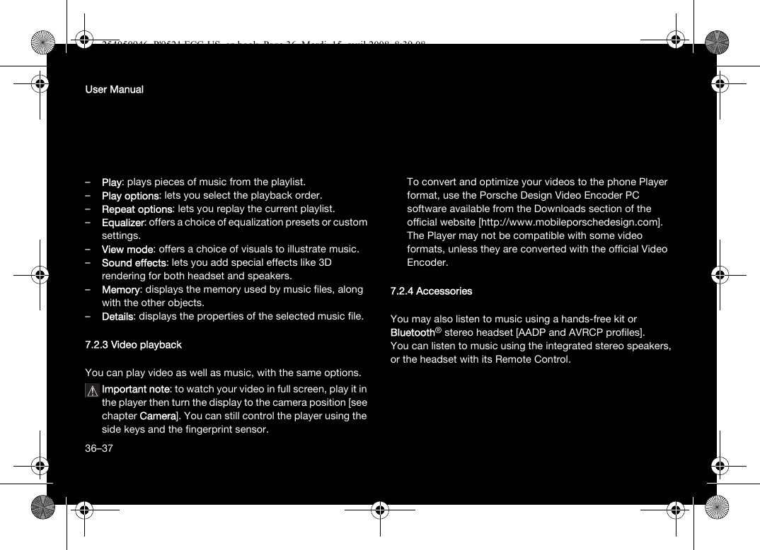 36User Manual–Play: plays pieces of music from the playlist.–Play options: lets you select the playback order.–Repeat options: lets you replay the current playlist.–Equalizer: offers a choice of equalization presets or custom settings.–View mode: offers a choice of visuals to illustrate music.–Sound effects: lets you add special effects like 3D rendering for both headset and speakers.–Memory: displays the memory used by music files, along with the other objects.–Details: displays the properties of the selected music file.7.2.3 Video playbackYou can play video as well as music, with the same options.Important note: to watch your video in full screen, play it in the player then turn the display to the camera position [see chapter Camera]. You can still control the player using the side keys and the fingerprint sensor.To convert and optimize your videos to the phone Player format, use the Porsche Design Video Encoder PC software available from the Downloads section of the official website [http://www.mobileporschedesign.com]. The Player may not be compatible with some video formats, unless they are converted with the official Video Encoder.7.2.4 AccessoriesYou may also listen to music using a hands-free kit or Bluetooth® stereo headset [AADP and AVRCP profiles].You can listen to music using the integrated stereo speakers, or the headset with its Remote Control.36–37254050946_P&apos;9521 FCC-US_en.book  Page 36  Mardi, 15. avril 2008  8:39 08