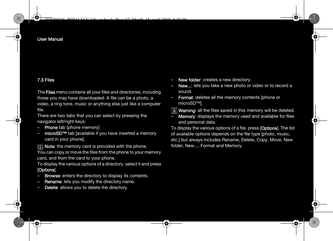 User Manual7.3 FilesThe Files menu contains all your files and directories, including those you may have downloaded. A file can be a photo, a video, a ring tone, music or anything else just like a computer file.There are two tabs that you can select by pressing the navigator left/right keys:–Phone tab [phone memory]–microSD™ tab [available if you have inserted a memory card in your phone].Note: the memory card is provided with the phone.You can copy or move the files from the phone to your memory card, and from the card to your phone. To display the various options of a directory, select it and press [Options].–Browse: enters the directory to display its contents.–Rename: lets you modify the directory name.–Delete: allows you to delete the directory.–New folder: creates a new directory.–New...: lets you take a new photo or video or to record a sound.–Format: deletes all the memory contents [phone or microSD™].Warning: all the files saved in this memory will be deleted.–Memory: displays the memory used and available for files and personal data.To display the various options of a file, press [Options]. The list of available options depends on the file type [photo, music, etc.] but always includes Rename, Delete, Copy, Move, New folder, New..., Format and Memory.254050946_P&apos;9521 FCC-US_en.book  Page 37  Mardi, 15. avril 2008  8:39 08