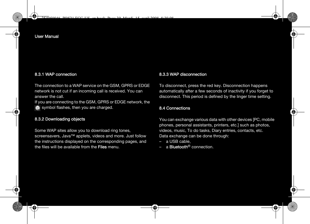 User Manual8.3.1 WAP connectionThe connection to a WAP service on the GSM, GPRS or EDGE network is not cut if an incoming call is received. You can answer the call.If you are connecting to the GSM, GPRS or EDGE network, the symbol flashes, then you are charged.8.3.2 Downloading objectsSome WAP sites allow you to download ring tones, screensavers, Java™ applets, videos and more. Just follow the instructions displayed on the corresponding pages, and the files will be available from the Files menu. 8.3.3 WAP disconnectionTo disconnect, press the red key. Disconnection happens automatically after a few seconds of inactivity if you forget to disconnect. This period is defined by the linger time setting.8.4 ConnectionsYou can exchange various data with other devices [PC, mobile phones, personal assistants, printers, etc.] such as photos, videos, music, To do tasks, Diary entries, contacts, etc.Data exchange can be done through:– a USB cable,–a Bluetooth® connection.254050946_P&apos;9521 FCC-US_en.book  Page 39  Mardi, 15. avril 2008  8:39 08