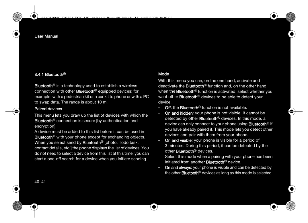 40User Manual8.4.1 Bluetooth®Bluetooth® is a technology used to establish a wireless connection with other Bluetooth® equipped devices: for example, with a pedestrian kit or a car kit to phone or with a PC to swap data. The range is about 10 m.Paired devicesThis menu lets you draw up the list of devices with which the Bluetooth® connection is secure [by authentication and encryption].A device must be added to this list before it can be used in Bluetooth® with your phone except for exchanging objects. When you select send by Bluetooth® [photo, Todo task, contact details, etc.] the phone displays the list of devices. You do not need to select a device from this list at this time, you can start a one-off search for a device when you initiate sending.ModeWith this menu you can, on the one hand, activate and deactivate the Bluetooth® function and, on the other hand, when the Bluetooth® function is activated, select whether you want other Bluetooth® devices to be able to detect your device.–Off: the Bluetooth® function is not available. –On and hidden: your phone is not visible. It cannot be detected by other Bluetooth® devices. In this mode, a device can only connect to your phone using Bluetooth® if you have already paired it. This mode lets you detect other devices and pair with them from your phone.–On and visible: your phone is visible for a period of 3 minutes. During this period, it can be detected by the other Bluetooth® devices. Select this mode when a pairing with your phone has been initiated from another Bluetooth® device.–On and always: your phone is visible and can be detected by the other Bluetooth® devices as long as this mode is selected. 40–41254050946_P&apos;9521 FCC-US_en.book  Page 40  Mardi, 15. avril 2008  8:39 08