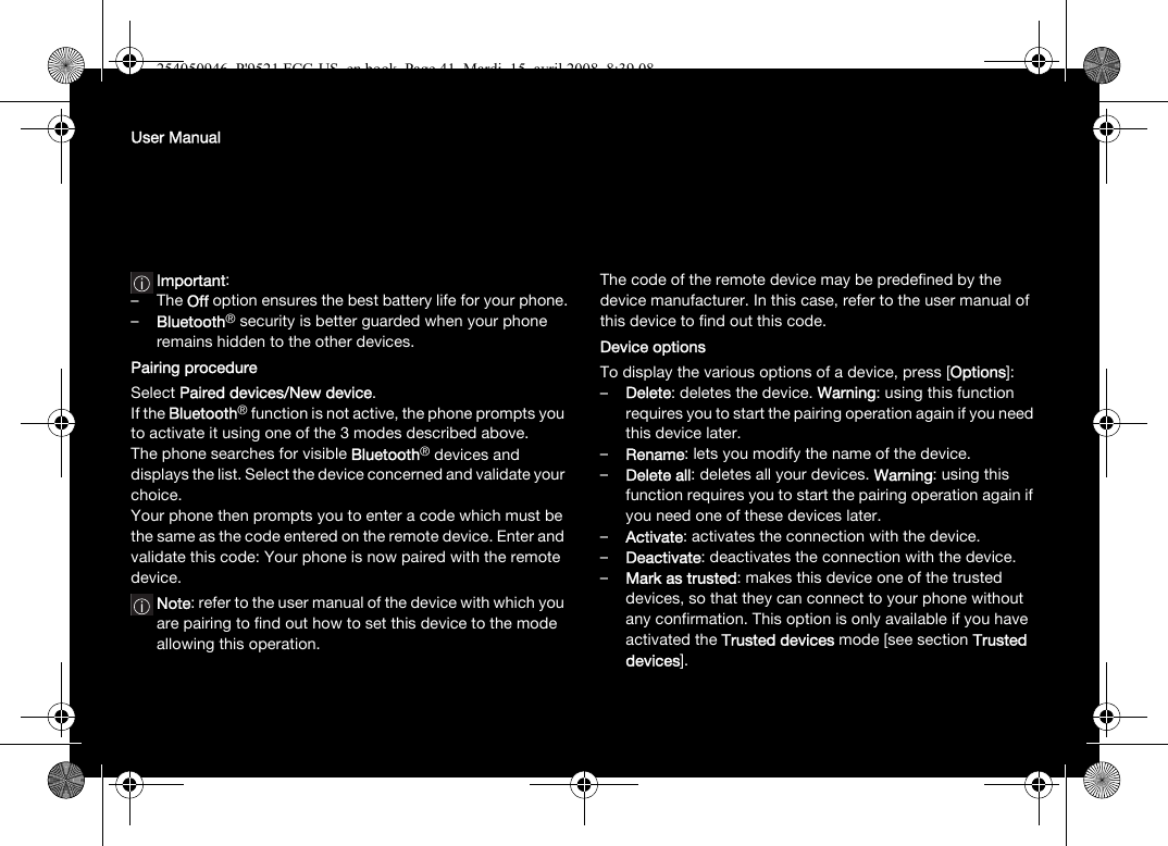 User ManualImportant:–The Off option ensures the best battery life for your phone.–Bluetooth® security is better guarded when your phone remains hidden to the other devices. Pairing procedureSelect Paired devices/New device.If the Bluetooth® function is not active, the phone prompts you to activate it using one of the 3 modes described above. The phone searches for visible Bluetooth® devices and displays the list. Select the device concerned and validate your choice. Your phone then prompts you to enter a code which must be the same as the code entered on the remote device. Enter and validate this code: Your phone is now paired with the remote device. Note: refer to the user manual of the device with which you are pairing to find out how to set this device to the mode allowing this operation.The code of the remote device may be predefined by the device manufacturer. In this case, refer to the user manual of this device to find out this code.Device optionsTo display the various options of a device, press [Options]:–Delete: deletes the device. Warning: using this function requires you to start the pairing operation again if you need this device later.–Rename: lets you modify the name of the device.–Delete all: deletes all your devices. Warning: using this function requires you to start the pairing operation again if you need one of these devices later.–Activate: activates the connection with the device.–Deactivate: deactivates the connection with the device.–Mark as trusted: makes this device one of the trusted devices, so that they can connect to your phone without any confirmation. This option is only available if you have activated the Trusted devices mode [see section Trusted devices].254050946_P&apos;9521 FCC-US_en.book  Page 41  Mardi, 15. avril 2008  8:39 08