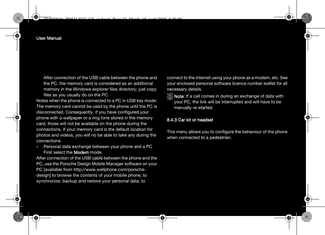 User ManualAfter connection of the USB cable between the phone and the PC, the memory card is considered as an additional memory in the Windows explorer files directory; just copy files as you usually do on the PC.Notes when the phone is connected to a PC in USB key mode: The memory card cannot be used by the phone until the PC is disconnected. Consequently, if you have configured your phone with a wallpaper or a ring tone stored in the memory card, those will not be available on the phone during the connections. If your memory card is the default location for photos and videos, you will no be able to take any during the connections.– Personal data exchange between your phone and a PCFirst select the Modem mode.After connection of the USB cable between the phone and the PC, use the Porsche Design Mobile Manager software on your PC [available from http://www.wellphone.com/porsche-design] to browse the contents of your mobile phone, to synchronize, backup and restore your personal data, to connect to the Internet using your phone as a modem, etc. See your enclosed personal software licence number leaflet for all necessary details.Note: If a call comes in during an exchange of data with your PC, the link will be interrupted and will have to be manually re-started.8.4.3 Car kit or headsetThis menu allows you to configure the behaviour of the phone when connected to a pedestrian.254050946_P&apos;9521 FCC-US_en.book  Page 43  Mardi, 15. avril 2008  8:39 08