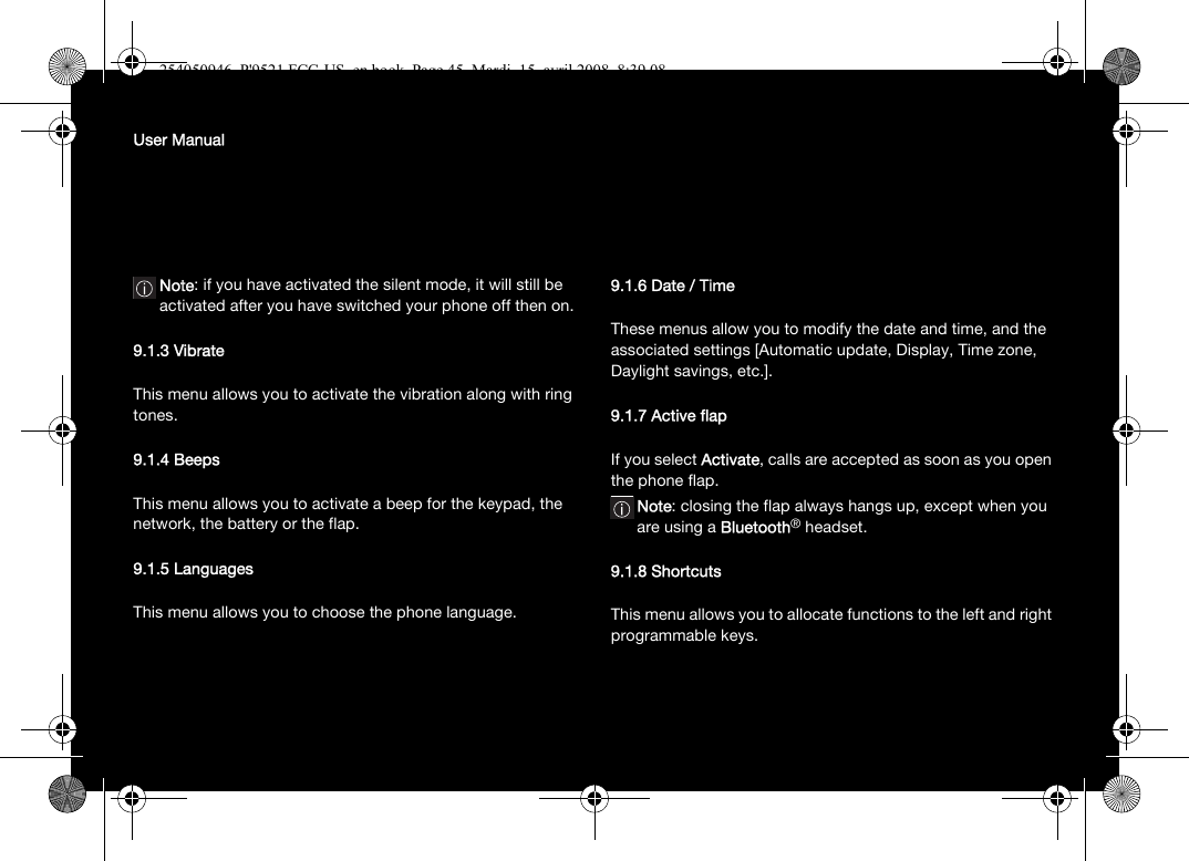 User ManualNote: if you have activated the silent mode, it will still be activated after you have switched your phone off then on.9.1.3 VibrateThis menu allows you to activate the vibration along with ring tones. 9.1.4 BeepsThis menu allows you to activate a beep for the keypad, the network, the battery or the flap.9.1.5 LanguagesThis menu allows you to choose the phone language.9.1.6 Date / TimeThese menus allow you to modify the date and time, and the associated settings [Automatic update, Display, Time zone, Daylight savings, etc.].9.1.7 Active flapIf you select Activate, calls are accepted as soon as you open the phone flap.Note: closing the flap always hangs up, except when you are using a Bluetooth® headset.9.1.8 ShortcutsThis menu allows you to allocate functions to the left and right programmable keys.254050946_P&apos;9521 FCC-US_en.book  Page 45  Mardi, 15. avril 2008  8:39 08