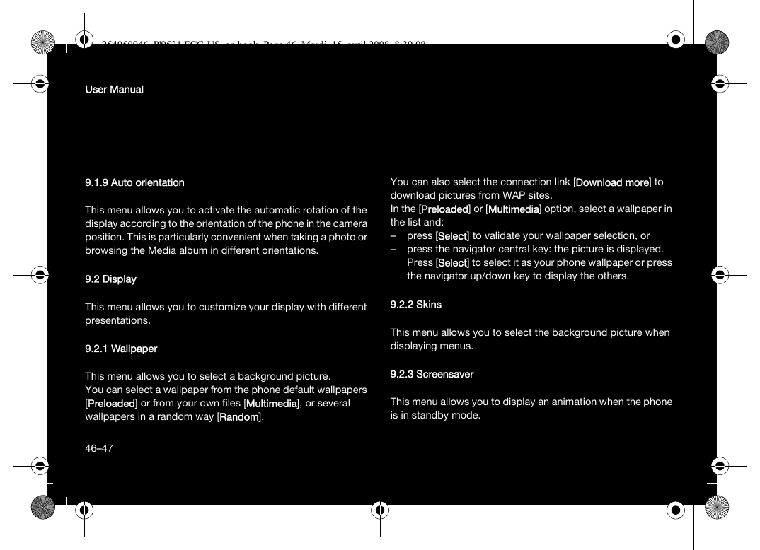 46User Manual9.1.9 Auto orientationThis menu allows you to activate the automatic rotation of the display according to the orientation of the phone in the camera position. This is particularly convenient when taking a photo or browsing the Media album in different orientations.9.2 DisplayThis menu allows you to customize your display with different presentations.9.2.1 WallpaperThis menu allows you to select a background picture.You can select a wallpaper from the phone default wallpapers [Preloaded] or from your own files [Multimedia], or several wallpapers in a random way [Random]. You can also select the connection link [Download more] to download pictures from WAP sites.In the [Preloaded] or [Multimedia] option, select a wallpaper in the list and:– press [Select] to validate your wallpaper selection, or– press the navigator central key: the picture is displayed. Press [Select] to select it as your phone wallpaper or press the navigator up/down key to display the others.9.2.2 SkinsThis menu allows you to select the background picture when displaying menus.9.2.3 ScreensaverThis menu allows you to display an animation when the phone is in standby mode.46–47254050946_P&apos;9521 FCC-US_en.book  Page 46  Mardi, 15. avril 2008  8:39 08