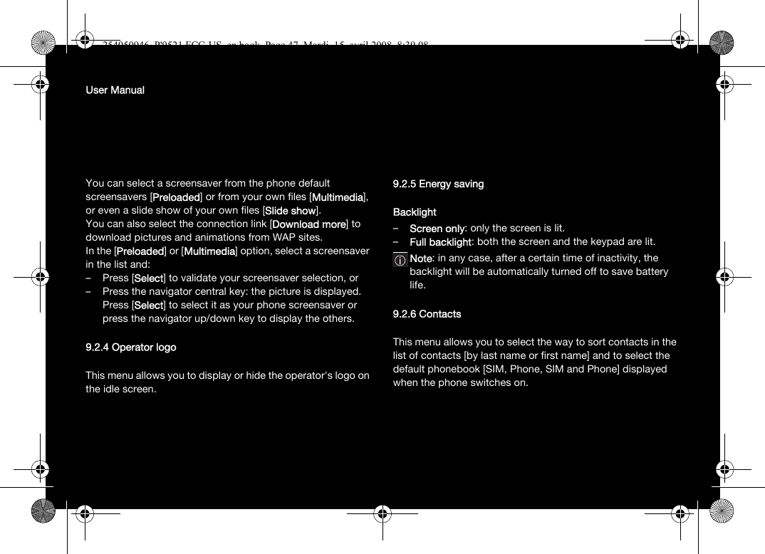 User ManualYou can select a screensaver from the phone default screensavers [Preloaded] or from your own files [Multimedia], or even a slide show of your own files [Slide show]. You can also select the connection link [Download more] to download pictures and animations from WAP sites.In the [Preloaded] or [Multimedia] option, select a screensaver in the list and:–Press [Select] to validate your screensaver selection, or– Press the navigator central key: the picture is displayed. Press [Select] to select it as your phone screensaver or press the navigator up/down key to display the others.9.2.4 Operator logoThis menu allows you to display or hide the operator&apos;s logo on the idle screen.9.2.5 Energy savingBacklight–Screen only: only the screen is lit.–Full backlight: both the screen and the keypad are lit.Note: in any case, after a certain time of inactivity, the backlight will be automatically turned off to save battery life.9.2.6 ContactsThis menu allows you to select the way to sort contacts in the list of contacts [by last name or first name] and to select the default phonebook [SIM, Phone, SIM and Phone] displayed when the phone switches on.254050946_P&apos;9521 FCC-US_en.book  Page 47  Mardi, 15. avril 2008  8:39 08