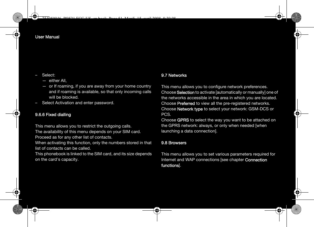 User Manual–Select:— either All,— or If roaming, if you are away from your home country and if roaming is available, so that only incoming calls will be blocked.– Select Activation and enter password.9.6.6 Fixed diallingThis menu allows you to restrict the outgoing calls.The availability of this menu depends on your SIM card.Proceed as for any other list of contacts.When activating this function, only the numbers stored in that list of contacts can be called.This phonebook is linked to the SIM card, and its size depends on the card&apos;s capacity.9.7 NetworksThis menu allows you to configure network preferences.Choose Selection to activate [automatically or manually] one of the networks accessible in the area in which you are located.Choose Preferred to view all the pre-registered networks.Choose Network type to select your network: GSM-DCS or PCS.Choose GPRS to select the way you want to be attached on the GPRS network: always, or only when needed [when launching a data connection].9.8 BrowsersThis menu allows you to set various parameters required for Internet and WAP connections [see chapter Connection functions].254050946_P&apos;9521 FCC-US_en.book  Page 51  Mardi, 15. avril 2008  8:39 08